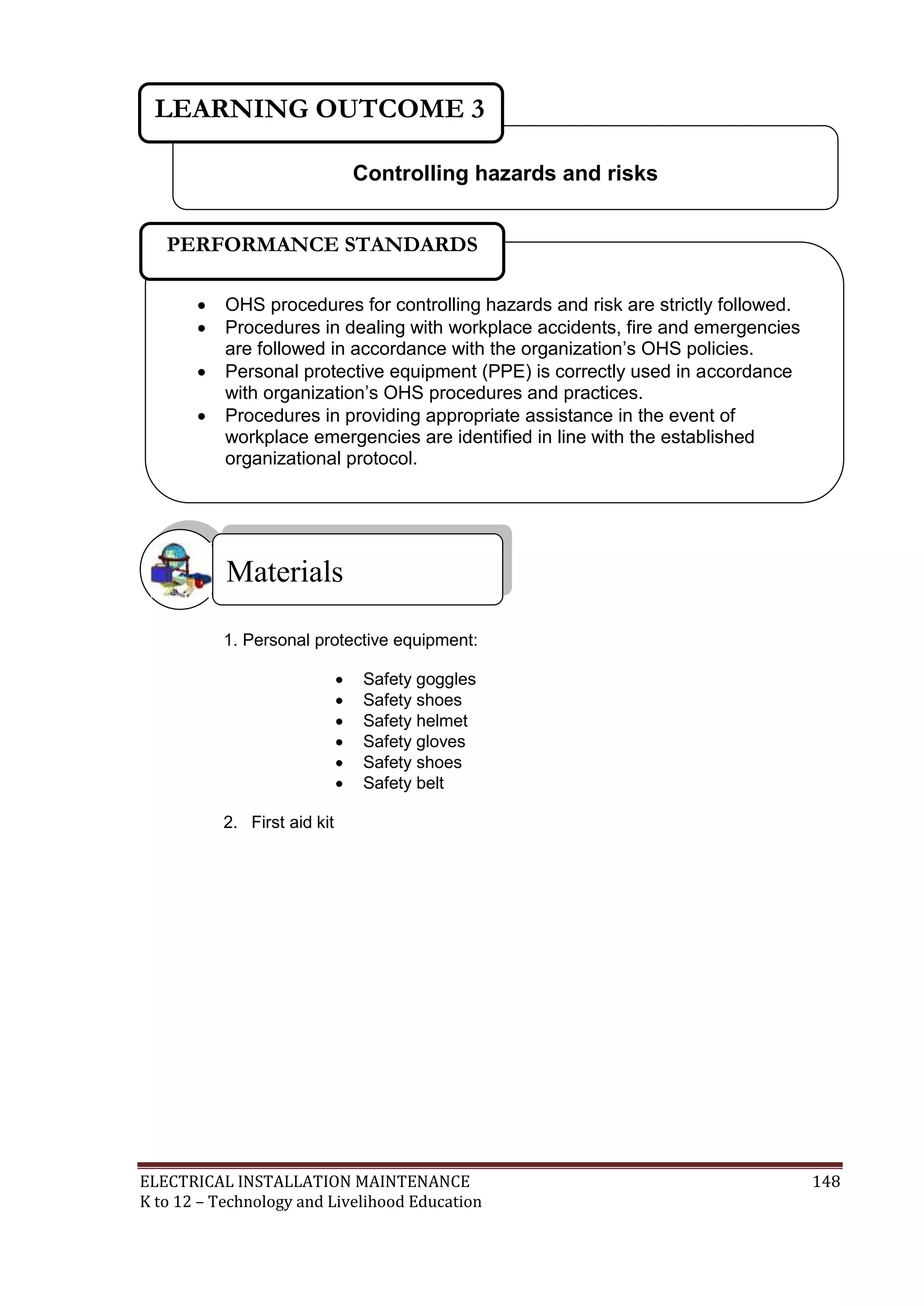 LEARNING OUTCOME 3
Controlling hazards and risks
PERFORMANCE STANDARDS





OHS procedures for controlling hazards and risk are strictly followed.
Procedures in dealing with workplace accidents, fire and emergencies
are followed in accordance with the organization’s OHS policies.
Personal protective equipment (PPE) is correctly used in accordance
with organization’s OHS procedures and practices.
Procedures in providing appropriate assistance in the event of
workplace emergencies are identified in line with the established
organizational protocol.



Materials
1. Personal protective equipment:







Safety goggles
Safety shoes
Safety helmet
Safety gloves
Safety shoes
Safety belt

2. First aid kit

ELECTRICAL INSTALLATION MAINTENANCE
K to 12 – Technology and Livelihood Education

148

 