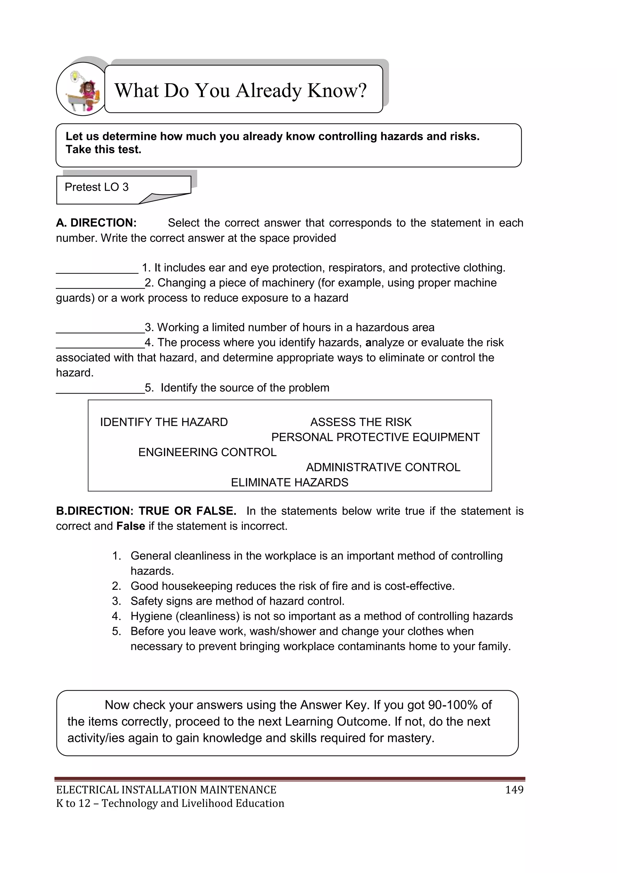 What Do You Already Know?
Let us determine how much you already know controlling hazards and risks.
Take this test.
Pretest LO 3
A. DIRECTION:
Select the correct answer that corresponds to the statement in each
number. Write the correct answer at the space provided
_____________ 1. It includes ear and eye protection, respirators, and protective clothing.
______________2. Changing a piece of machinery (for example, using proper machine
guards) or a work process to reduce exposure to a hazard
______________3. Working a limited number of hours in a hazardous area
______________4. The process where you identify hazards, analyze or evaluate the risk
associated with that hazard, and determine appropriate ways to eliminate or control the
hazard.
______________5. Identify the source of the problem
IDENTIFY THE HAZARD

ASSESS THE RISK
PERSONAL PROTECTIVE EQUIPMENT
ENGINEERING CONTROL
ADMINISTRATIVE CONTROL
ELIMINATE HAZARDS

B.DIRECTION: TRUE OR FALSE. In the statements below write true if the statement is
correct and False if the statement is incorrect.
1. General cleanliness in the workplace is an important method of controlling
hazards.
2. Good housekeeping reduces the risk of fire and is cost-effective.
3. Safety signs are method of hazard control.
4. Hygiene (cleanliness) is not so important as a method of controlling hazards
5. Before you leave work, wash/shower and change your clothes when
necessary to prevent bringing workplace contaminants home to your family.

Now check your answers using the Answer Key. If you got 90-100% of
the items correctly, proceed to the next Learning Outcome. If not, do the next
activity/ies again to gain knowledge and skills required for mastery.

ELECTRICAL INSTALLATION MAINTENANCE
K to 12 – Technology and Livelihood Education

149

 