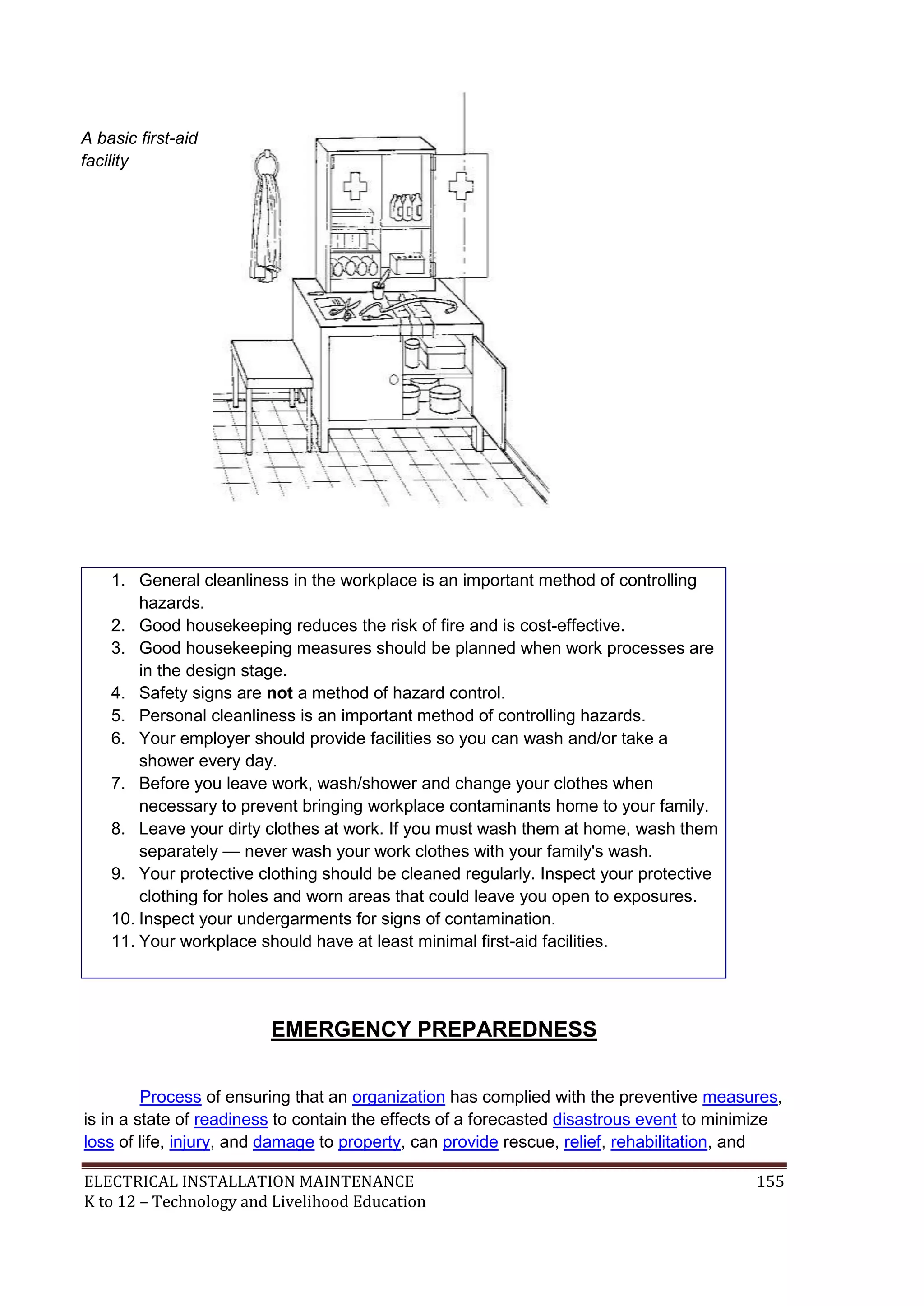 A basic first-aid
facility

1. General cleanliness in the workplace is an important method of controlling
hazards.
2. Good housekeeping reduces the risk of fire and is cost-effective.
3. Good housekeeping measures should be planned when work processes are
in the design stage.
4. Safety signs are not a method of hazard control.
5. Personal cleanliness is an important method of controlling hazards.
6. Your employer should provide facilities so you can wash and/or take a
shower every day.
7. Before you leave work, wash/shower and change your clothes when
necessary to prevent bringing workplace contaminants home to your family.
8. Leave your dirty clothes at work. If you must wash them at home, wash them
separately — never wash your work clothes with your family's wash.
9. Your protective clothing should be cleaned regularly. Inspect your protective
clothing for holes and worn areas that could leave you open to exposures.
10. Inspect your undergarments for signs of contamination.
11. Your workplace should have at least minimal first-aid facilities.

EMERGENCY PREPAREDNESS
Process of ensuring that an organization has complied with the preventive measures,
is in a state of readiness to contain the effects of a forecasted disastrous event to minimize
loss of life, injury, and damage to property, can provide rescue, relief, rehabilitation, and
ELECTRICAL INSTALLATION MAINTENANCE
K to 12 – Technology and Livelihood Education

155

 