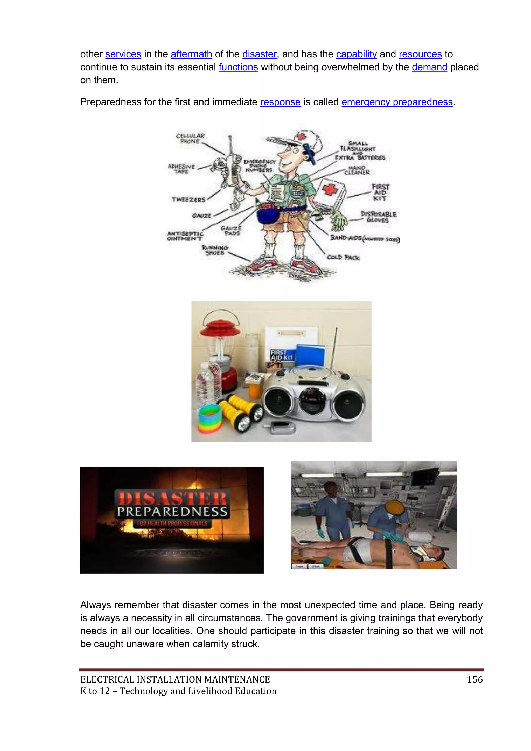 other services in the aftermath of the disaster, and has the capability and resources to
continue to sustain its essential functions without being overwhelmed by the demand placed
on them.
Preparedness for the first and immediate response is called emergency preparedness.

Always remember that disaster comes in the most unexpected time and place. Being ready
is always a necessity in all circumstances. The government is giving trainings that everybody
needs in all our localities. One should participate in this disaster training so that we will not
be caught unaware when calamity struck.

ELECTRICAL INSTALLATION MAINTENANCE
K to 12 – Technology and Livelihood Education

156

 