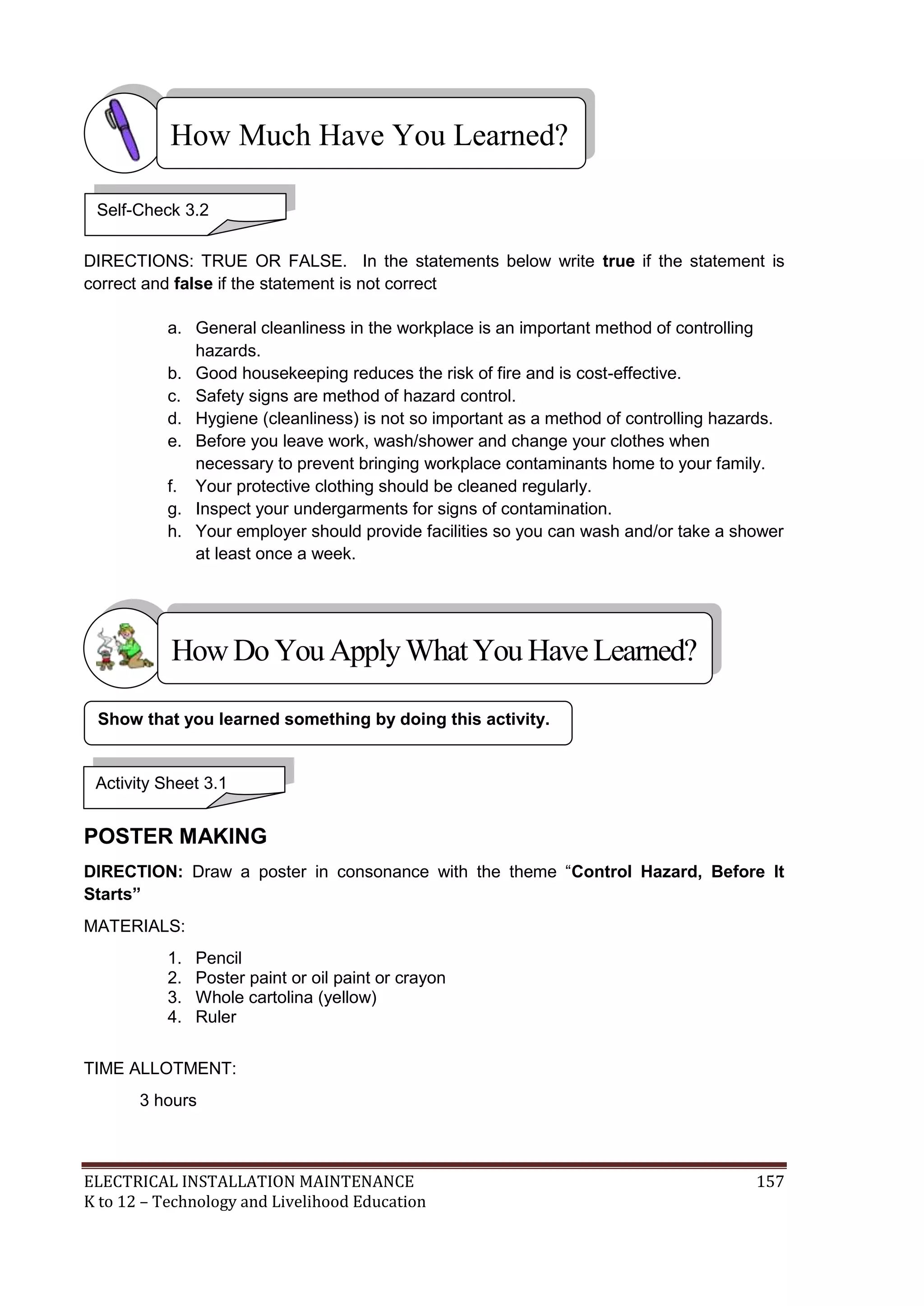 How Much Have You Learned?
Self-Check 3.2
DIRECTIONS: TRUE OR FALSE. In the statements below write true if the statement is
correct and false if the statement is not correct
a. General cleanliness in the workplace is an important method of controlling
hazards.
b. Good housekeeping reduces the risk of fire and is cost-effective.
c. Safety signs are method of hazard control.
d. Hygiene (cleanliness) is not so important as a method of controlling hazards.
e. Before you leave work, wash/shower and change your clothes when
necessary to prevent bringing workplace contaminants home to your family.
f. Your protective clothing should be cleaned regularly.
g. Inspect your undergarments for signs of contamination.
h. Your employer should provide facilities so you can wash and/or take a shower
at least once a week.

How Do You Apply What You Have Learned?
Show that you learned something by doing this activity.

Activity Sheet 3.1

POSTER MAKING
DIRECTION: Draw a poster in consonance with the theme ―Control Hazard, Before It
Starts”
MATERIALS:
1.
2.
3.
4.

Pencil
Poster paint or oil paint or crayon
Whole cartolina (yellow)
Ruler

TIME ALLOTMENT:
3 hours

ELECTRICAL INSTALLATION MAINTENANCE
K to 12 – Technology and Livelihood Education

157

 