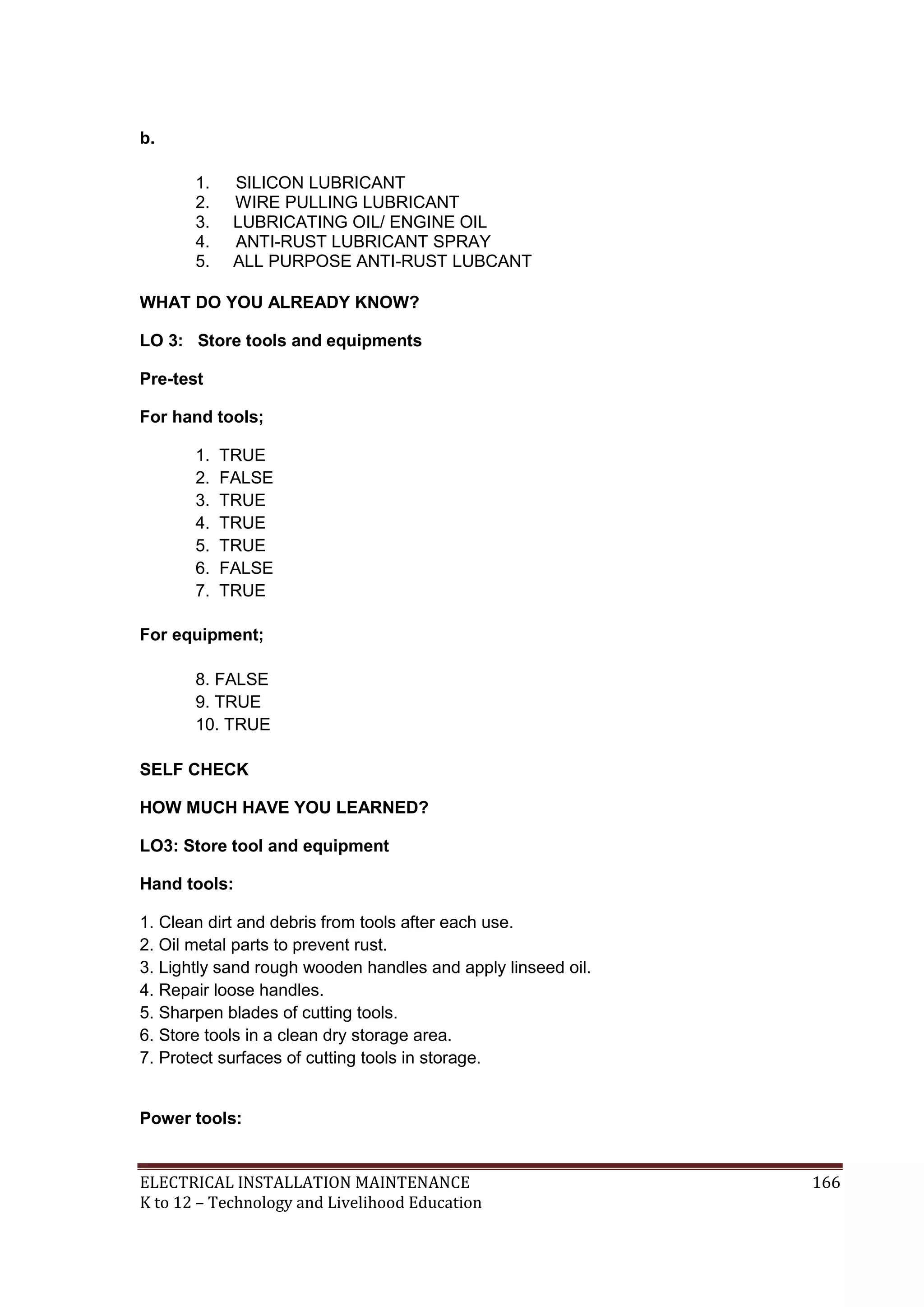 b.
1.
2.
3.
4.
5.

SILICON LUBRICANT
WIRE PULLING LUBRICANT
LUBRICATING OIL/ ENGINE OIL
ANTI-RUST LUBRICANT SPRAY
ALL PURPOSE ANTI-RUST LUBCANT

WHAT DO YOU ALREADY KNOW?
LO 3: Store tools and equipments
Pre-test
For hand tools;
1.
2.
3.
4.
5.
6.
7.

TRUE
FALSE
TRUE
TRUE
TRUE
FALSE
TRUE

For equipment;
8. FALSE
9. TRUE
10. TRUE
SELF CHECK
HOW MUCH HAVE YOU LEARNED?
LO3: Store tool and equipment
Hand tools:
1. Clean dirt and debris from tools after each use.
2. Oil metal parts to prevent rust.
3. Lightly sand rough wooden handles and apply linseed oil.
4. Repair loose handles.
5. Sharpen blades of cutting tools.
6. Store tools in a clean dry storage area.
7. Protect surfaces of cutting tools in storage.

Power tools:

ELECTRICAL INSTALLATION MAINTENANCE
K to 12 – Technology and Livelihood Education

166

 