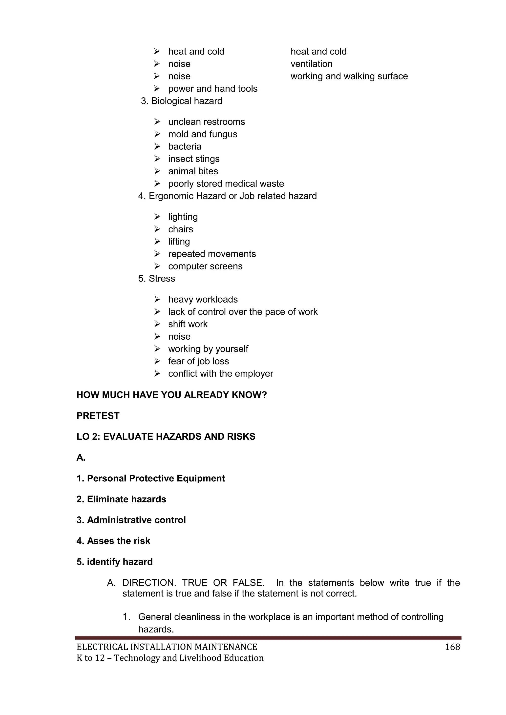  heat and cold
 noise
 noise
 power and hand tools
3. Biological hazard

heat and cold
ventilation
working and walking surface

 unclean restrooms
 mold and fungus
 bacteria
 insect stings
 animal bites
 poorly stored medical waste
4. Ergonomic Hazard or Job related hazard
 lighting
 chairs
 lifting
 repeated movements
 computer screens
5. Stress








heavy workloads
lack of control over the pace of work
shift work
noise
working by yourself
fear of job loss
conﬂict with the employer

HOW MUCH HAVE YOU ALREADY KNOW?
PRETEST
LO 2: EVALUATE HAZARDS AND RISKS
A.
1. Personal Protective Equipment
2. Eliminate hazards
3. Administrative control
4. Asses the risk
5. identify hazard
A. DIRECTION. TRUE OR FALSE. In the statements below write true if the
statement is true and false if the statement is not correct.

1. General cleanliness in the workplace is an important method of controlling
hazards.
ELECTRICAL INSTALLATION MAINTENANCE
K to 12 – Technology and Livelihood Education

168

 