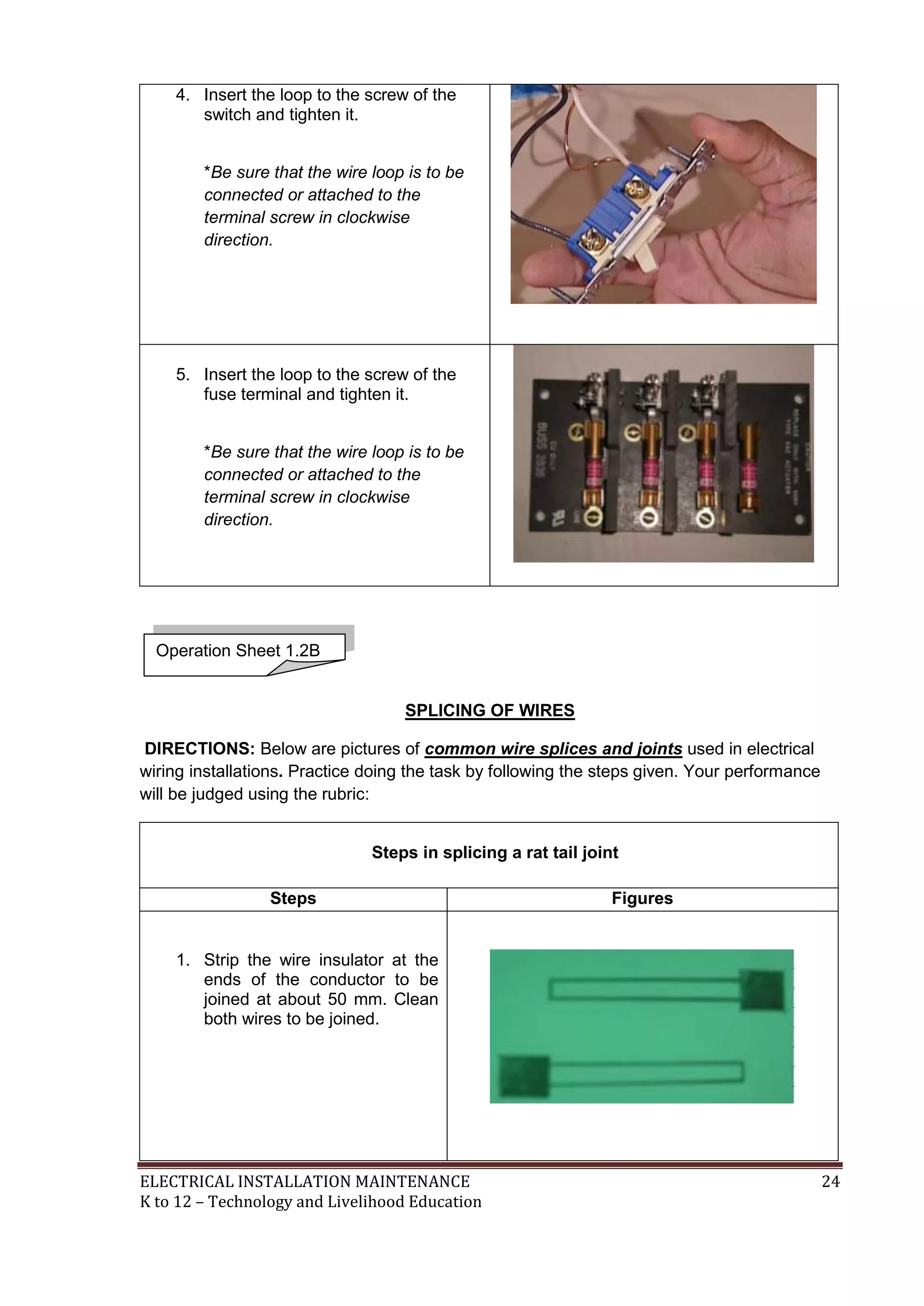4. Insert the loop to the screw of the
switch and tighten it.
*Be sure that the wire loop is to be
connected or attached to the
terminal screw in clockwise
direction.

5. Insert the loop to the screw of the
fuse terminal and tighten it.
*Be sure that the wire loop is to be
connected or attached to the
terminal screw in clockwise
direction.

Operation Sheet 1.2B

SPLICING OF WIRES
DIRECTIONS: Below are pictures of common wire splices and joints used in electrical
wiring installations. Practice doing the task by following the steps given. Your performance
will be judged using the rubric:
Steps in splicing a rat tail joint
Steps

Figures

1. Strip the wire insulator at the
ends of the conductor to be
joined at about 50 mm. Clean
both wires to be joined.

ELECTRICAL INSTALLATION MAINTENANCE
K to 12 – Technology and Livelihood Education

24

 