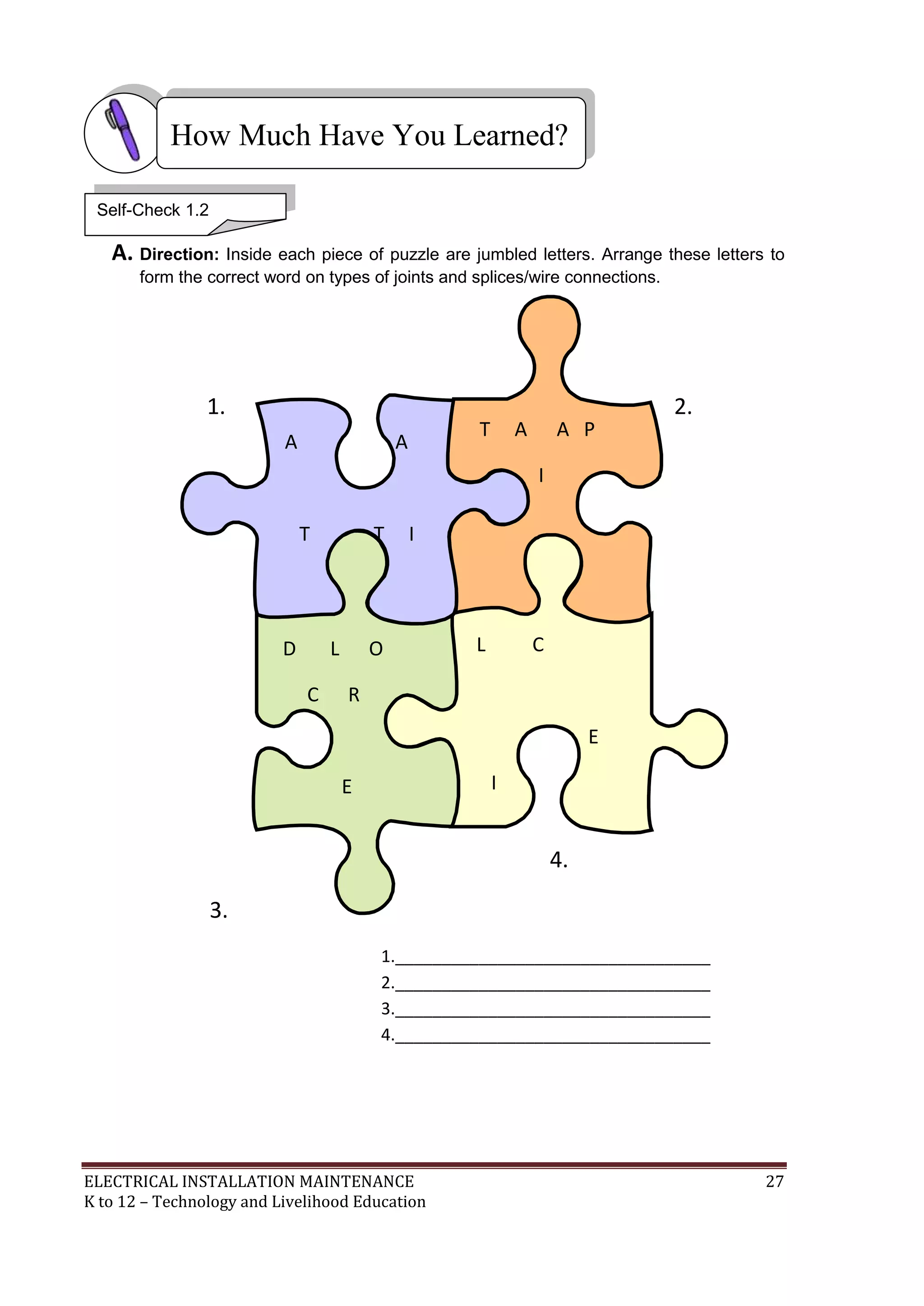 How Much Have You Learned?
Self-Check 1.2

A. Direction: Inside each piece of puzzle are jumbled letters. Arrange these letters to
form the correct word on types of joints and splices/wire connections.

1.
A

T

A

A

A P

2.

I
T

T

I
N

L
D

R
L

O

C

L
L

P

C

N

R
E
I

E

U

3.

P
S

X

S
Y

S

4.
P

1.__________________________________
2.__________________________________
3.__________________________________
4.__________________________________

ELECTRICAL INSTALLATION MAINTENANCE
K to 12 – Technology and Livelihood Education

27

 
