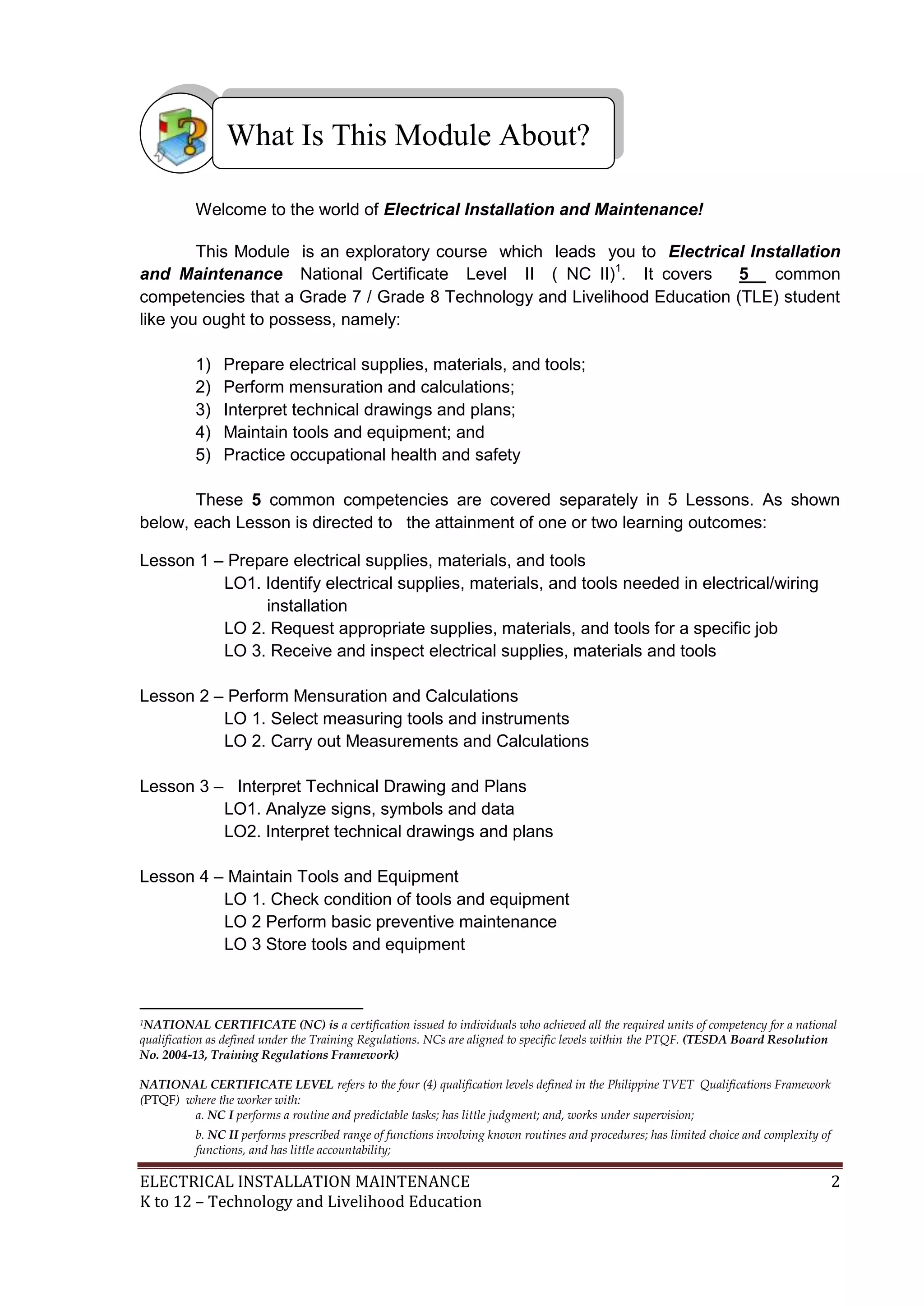 What Is This Module About?
Welcome to the world of Electrical Installation and Maintenance!
This Module is an exploratory course which leads you to Electrical Installation
and Maintenance National Certificate Level II ( NC II)1. It covers
5
common
competencies that a Grade 7 / Grade 8 Technology and Livelihood Education (TLE) student
like you ought to possess, namely:
1)
2)
3)
4)
5)

Prepare electrical supplies, materials, and tools;
Perform mensuration and calculations;
Interpret technical drawings and plans;
Maintain tools and equipment; and
Practice occupational health and safety

These 5 common competencies are covered separately in 5 Lessons. As shown
below, each Lesson is directed to the attainment of one or two learning outcomes:
Lesson 1 – Prepare electrical supplies, materials, and tools
LO1. Identify electrical supplies, materials, and tools needed in electrical/wiring
installation
LO 2. Request appropriate supplies, materials, and tools for a specific job
LO 3. Receive and inspect electrical supplies, materials and tools
Lesson 2 – Perform Mensuration and Calculations
LO 1. Select measuring tools and instruments
LO 2. Carry out Measurements and Calculations
Lesson 3 – Interpret Technical Drawing and Plans
LO1. Analyze signs, symbols and data
LO2. Interpret technical drawings and plans
Lesson 4 – Maintain Tools and Equipment
LO 1. Check condition of tools and equipment
LO 2 Perform basic preventive maintenance
LO 3 Store tools and equipment

1NATIONAL

CERTIFICATE (NC) is a certification issued to individuals who achieved all the required units of competency for a national
qualification as defined under the Training Regulations. NCs are aligned to specific levels within the PTQF. (TESDA Board Resolution
No. 2004-13, Training Regulations Framework)
NATIONAL CERTIFICATE LEVEL refers to the four (4) qualification levels defined in the Philippine TVET Qualifications Framework
(PTQF) where the worker with:
a. NC I performs a routine and predictable tasks; has little judgment; and, works under supervision;
b. NC II performs prescribed range of functions involving known routines and procedures; has limited choice and complexity of
functions, and has little accountability;

ELECTRICAL INSTALLATION MAINTENANCE
K to 12 – Technology and Livelihood Education

2

 