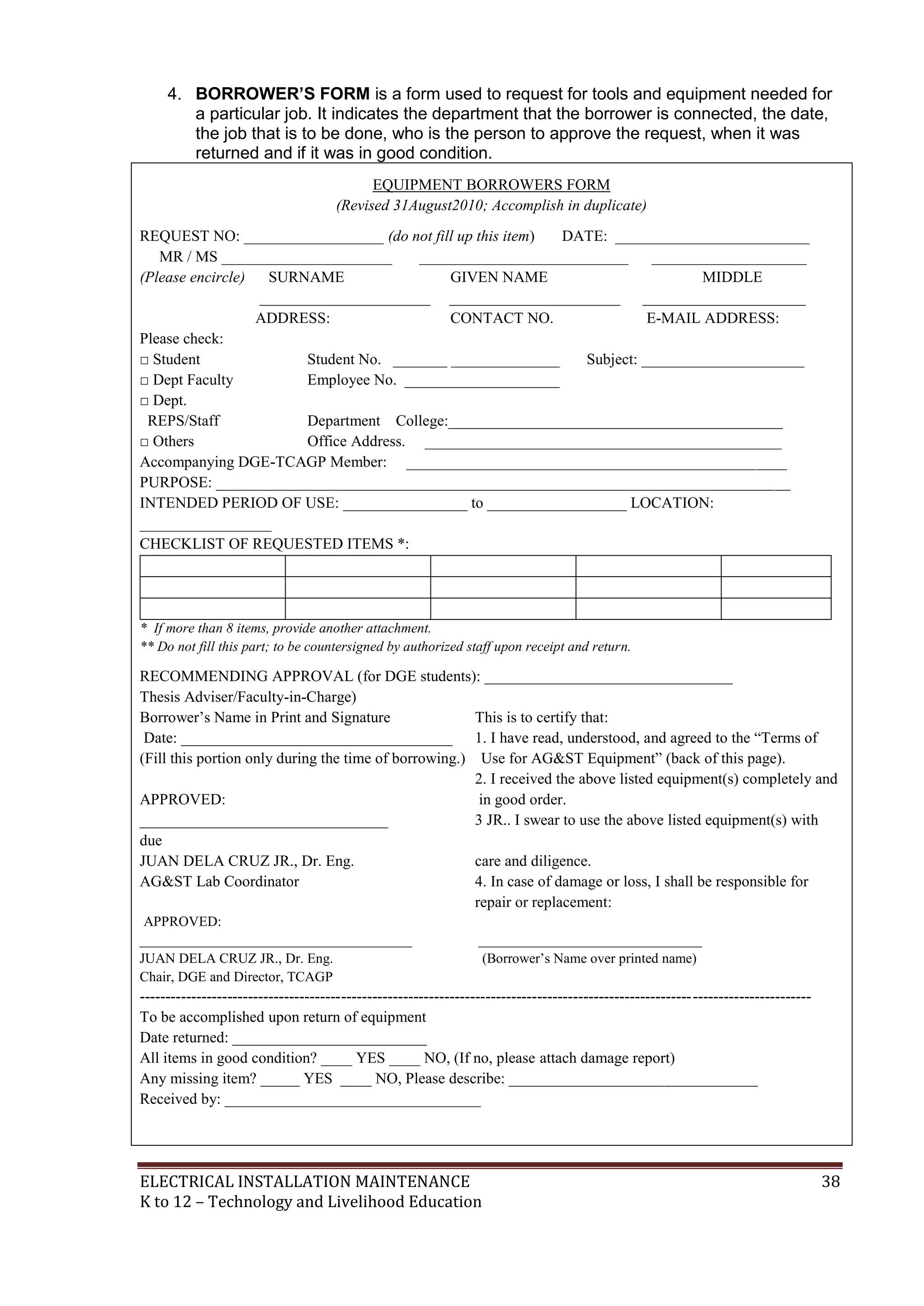 4. BORROWER’S FORM is a form used to request for tools and equipment needed for
a particular job. It indicates the department that the borrower is connected, the date,
the job that is to be done, who is the person to approve the request, when it was
returned and if it was in good condition.
EQUIPMENT BORROWERS FORM
(Revised 31August2010; Accomplish in duplicate)
REQUEST NO: __________________ (do not fill up this item)
DATE: _________________________
MR / MS ______________________
___________________________
____________________
(Please encircle)
SURNAME
GIVEN NAME
MIDDLE
______________________ ______________________ _____________________
ADDRESS:
CONTACT NO.
E-MAIL ADDRESS:
Please check:
□ Student
Student No. _______ ______________
Subject: _____________________
□ Dept Faculty
Employee No. ____________________
□ Dept.
REPS/Staff
Department College:___________________________________________
□ Others
Office Address. ______________________________________________
Accompanying DGE-TCAGP Member: _________________________________________________
PURPOSE: __________________________________________________________________________
INTENDED PERIOD OF USE: ________________ to __________________ LOCATION:
_________________
CHECKLIST OF REQUESTED ITEMS *:

* If more than 8 items, provide another attachment.
** Do not fill this part; to be countersigned by authorized staff upon receipt and return.

RECOMMENDING APPROVAL (for DGE students): ________________________________
Thesis Adviser/Faculty-in-Charge)
Borrower’s Name in Print and Signature
This is to certify that:
Date: ___________________________________ 1. I have read, understood, and agreed to the “Terms of
(Fill this portion only during the time of borrowing.) Use for AG&ST Equipment” (back of this page).
2. I received the above listed equipment(s) completely and
APPROVED:
in good order.
________________________________
3 JR.. I swear to use the above listed equipment(s) with
due
JUAN DELA CRUZ JR., Dr. Eng.
care and diligence.
AG&ST Lab Coordinator
4. In case of damage or loss, I shall be responsible for
repair or replacement:
APPROVED:
_______________________________________
JUAN DELA CRUZ JR., Dr. Eng.
Chair, DGE and Director, TCAGP

________________________________
(Borrower’s Name over printed name)

---------------------------------------------------------------------------------------------------------------------------------To be accomplished upon return of equipment
Date returned: _________________________
All items in good condition? ____ YES ____ NO, (If no, please attach damage report)
Any missing item? _____ YES ____ NO, Please describe: ________________________________
Received by: _________________________________

ELECTRICAL INSTALLATION MAINTENANCE
K to 12 – Technology and Livelihood Education

38

 