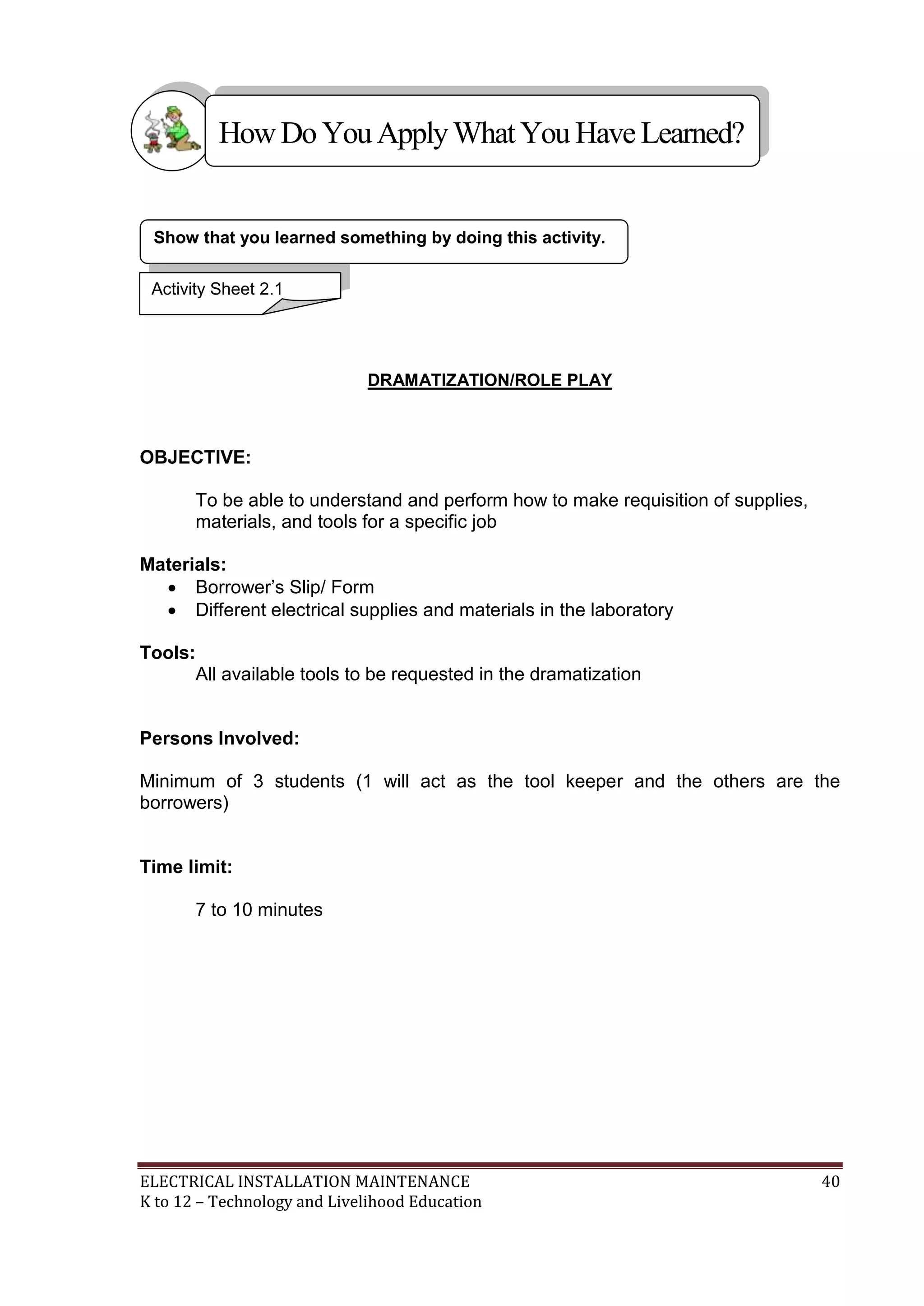 How Do You Apply What You Have Learned?

Show that you learned something by doing this activity.
Activity Sheet 2.1

DRAMATIZATION/ROLE PLAY

OBJECTIVE:
To be able to understand and perform how to make requisition of supplies,
materials, and tools for a specific job
Materials:
 Borrower’s Slip/ Form
 Different electrical supplies and materials in the laboratory
Tools:
All available tools to be requested in the dramatization

Persons Involved:
Minimum of 3 students (1 will act as the tool keeper and the others are the
borrowers)

Time limit:
7 to 10 minutes

ELECTRICAL INSTALLATION MAINTENANCE
K to 12 – Technology and Livelihood Education

40

 