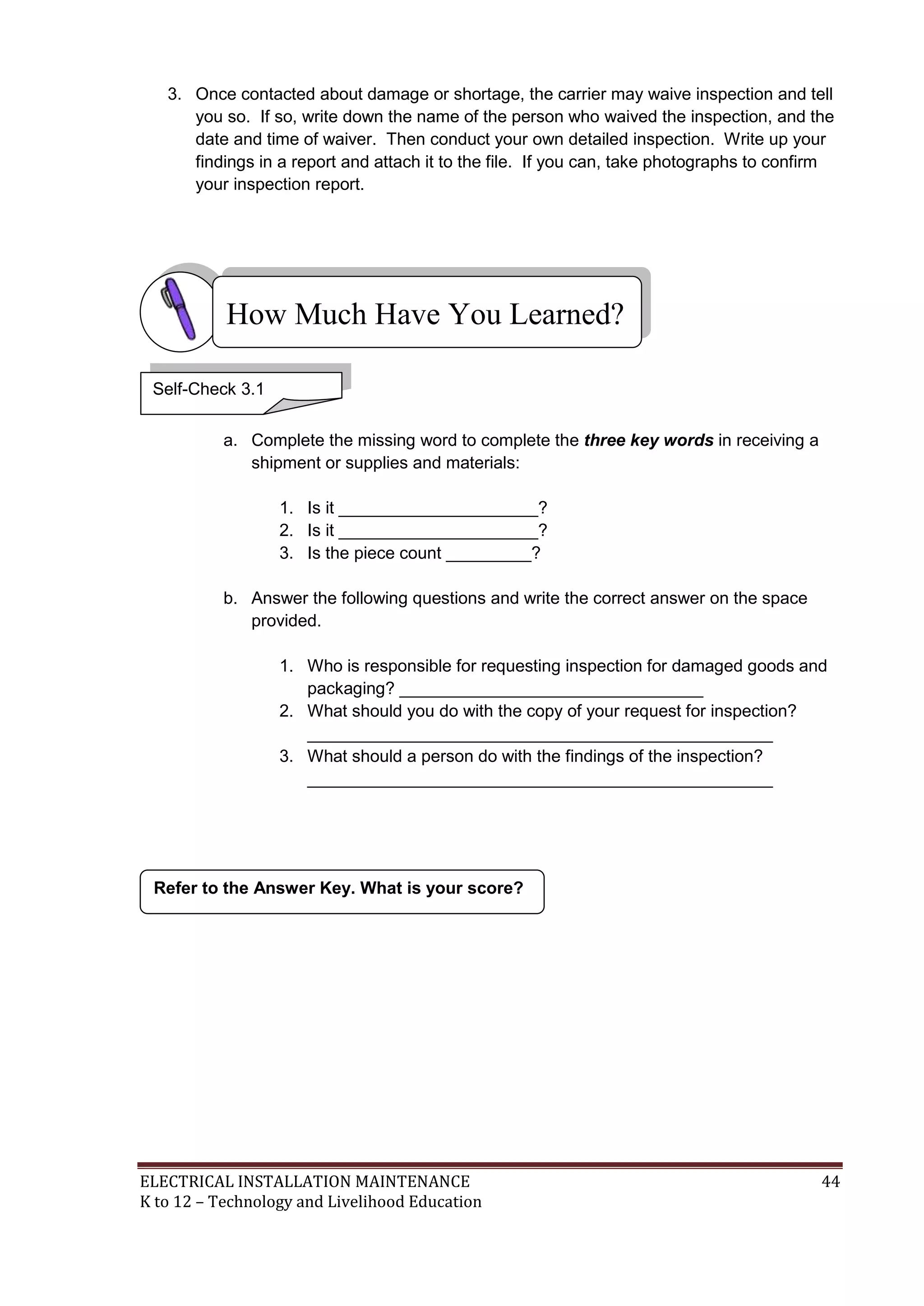 3. Once contacted about damage or shortage, the carrier may waive inspection and tell
you so. If so, write down the name of the person who waived the inspection, and the
date and time of waiver. Then conduct your own detailed inspection. Write up your
findings in a report and attach it to the file. If you can, take photographs to confirm
your inspection report.

How Much Have You Learned?
Self-Check 3.1
a. Complete the missing word to complete the three key words in receiving a
shipment or supplies and materials:
1. Is it _____________________?
2. Is it _____________________?
3. Is the piece count _________?
b. Answer the following questions and write the correct answer on the space
provided.
1. Who is responsible for requesting inspection for damaged goods and
packaging? ________________________________
2. What should you do with the copy of your request for inspection?
_________________________________________________
3. What should a person do with the findings of the inspection?
_________________________________________________

Refer to the Answer Key. What is your score?

ELECTRICAL INSTALLATION MAINTENANCE
K to 12 – Technology and Livelihood Education

44

 