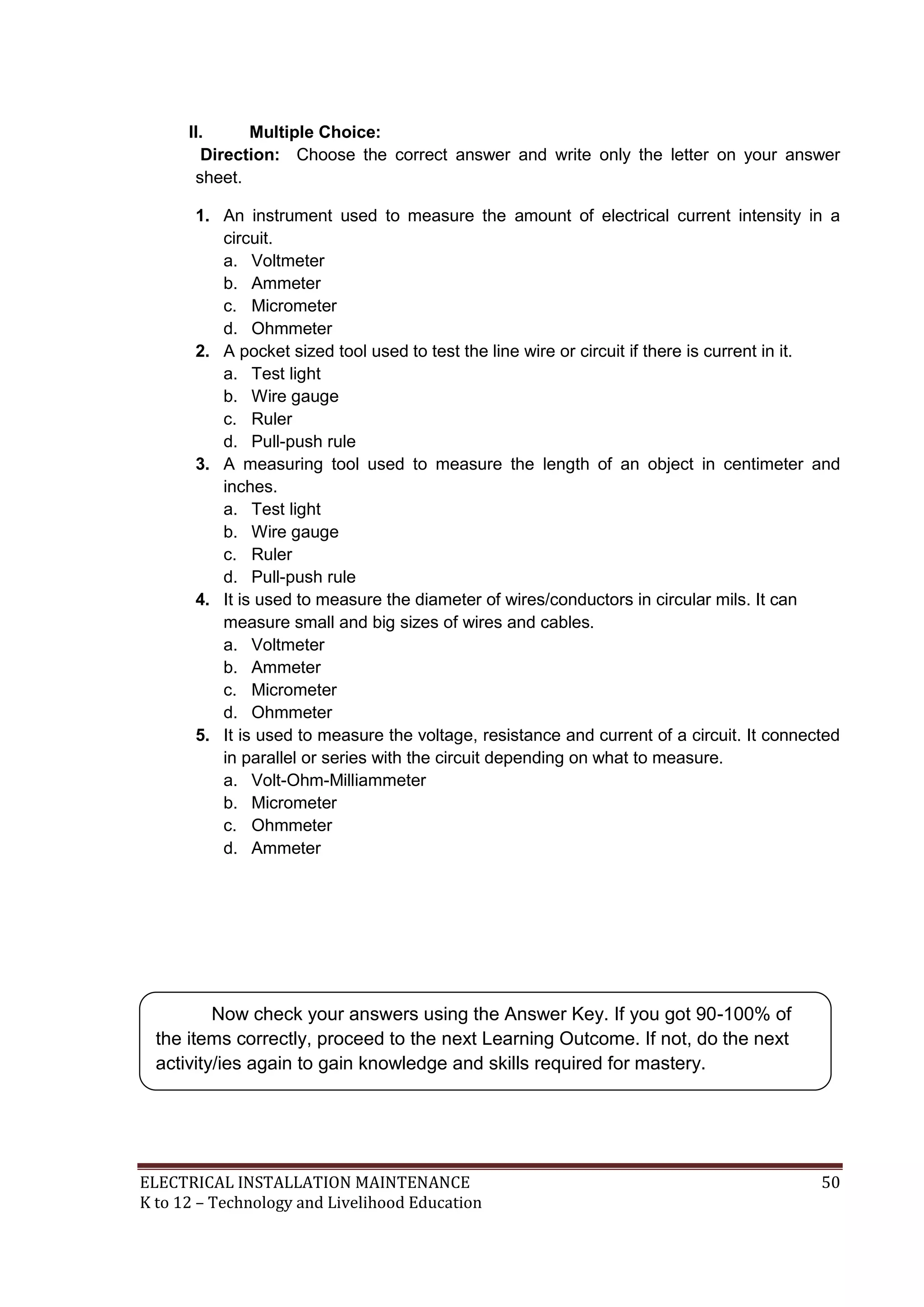 II.
Multiple Choice:
Direction: Choose the correct answer and write only the letter on your answer
sheet.
1. An instrument used to measure the amount of electrical current intensity in a
circuit.
a. Voltmeter
b. Ammeter
c. Micrometer
d. Ohmmeter
2. A pocket sized tool used to test the line wire or circuit if there is current in it.
a. Test light
b. Wire gauge
c. Ruler
d. Pull-push rule
3. A measuring tool used to measure the length of an object in centimeter and
inches.
a. Test light
b. Wire gauge
c. Ruler
d. Pull-push rule
4. It is used to measure the diameter of wires/conductors in circular mils. It can
measure small and big sizes of wires and cables.
a. Voltmeter
b. Ammeter
c. Micrometer
d. Ohmmeter
5. It is used to measure the voltage, resistance and current of a circuit. It connected
in parallel or series with the circuit depending on what to measure.
a. Volt-Ohm-Milliammeter
b. Micrometer
c. Ohmmeter
d. Ammeter

Now check your answers using the Answer Key. If you got 90-100% of
the items correctly, proceed to the next Learning Outcome. If not, do the next
activity/ies again to gain knowledge and skills required for mastery.

ELECTRICAL INSTALLATION MAINTENANCE
K to 12 – Technology and Livelihood Education

50

 