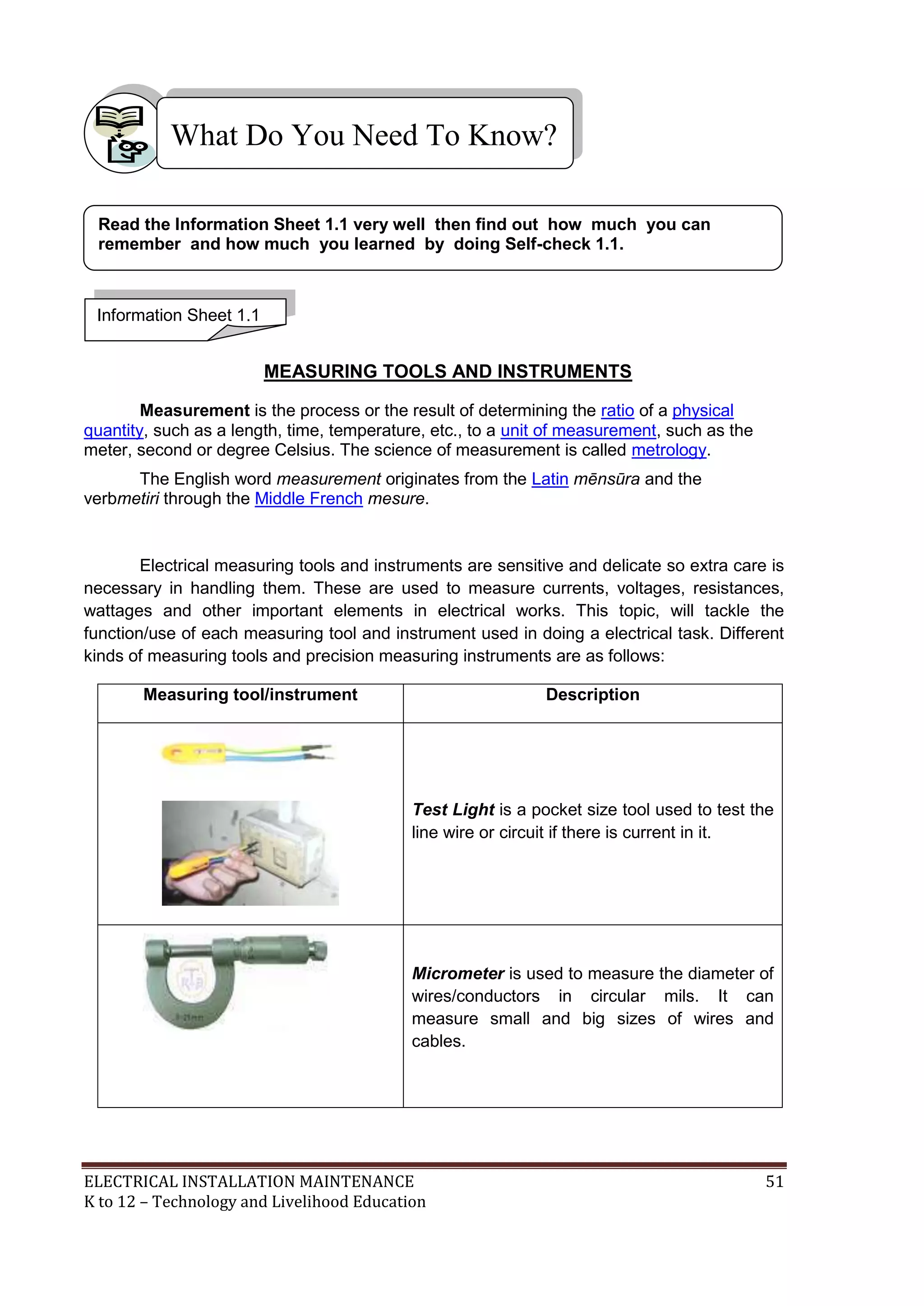 What Do You Need To Know?
Read the Information Sheet 1.1 very well then find out how much you can
remember and how much you learned by doing Self-check 1.1.

Information Sheet 1.1

MEASURING TOOLS AND INSTRUMENTS
Measurement is the process or the result of determining the ratio of a physical
quantity, such as a length, time, temperature, etc., to a unit of measurement, such as the
meter, second or degree Celsius. The science of measurement is called metrology.
The English word measurement originates from the Latin mēnsūra and the
verbmetiri through the Middle French mesure.

Electrical measuring tools and instruments are sensitive and delicate so extra care is
necessary in handling them. These are used to measure currents, voltages, resistances,
wattages and other important elements in electrical works. This topic, will tackle the
function/use of each measuring tool and instrument used in doing a electrical task. Different
kinds of measuring tools and precision measuring instruments are as follows:
Measuring tool/instrument

Description

Test Light is a pocket size tool used to test the
line wire or circuit if there is current in it.

Micrometer is used to measure the diameter of
wires/conductors in circular mils. It can
measure small and big sizes of wires and
cables.

ELECTRICAL INSTALLATION MAINTENANCE
K to 12 – Technology and Livelihood Education

51

 