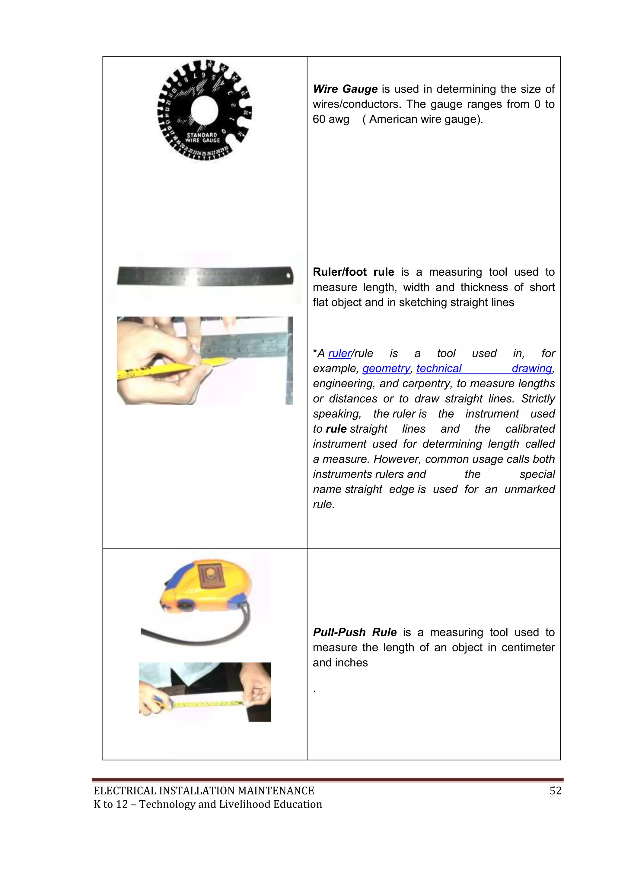 Wire Gauge is used in determining the size of
wires/conductors. The gauge ranges from 0 to
60 awg ( American wire gauge).

Ruler/foot rule is a measuring tool used to
measure length, width and thickness of short
flat object and in sketching straight lines

*A ruler/rule is a tool used in, for
example, geometry, technical
drawing,
engineering, and carpentry, to measure lengths
or distances or to draw straight lines. Strictly
speaking, the ruler is the instrument used
to rule straight lines and the calibrated
instrument used for determining length called
a measure. However, common usage calls both
instruments rulers and
the
special
name straight edge is used for an unmarked
rule.

Pull-Push Rule is a measuring tool used to
measure the length of an object in centimeter
and inches
.

ELECTRICAL INSTALLATION MAINTENANCE
K to 12 – Technology and Livelihood Education

52

 
