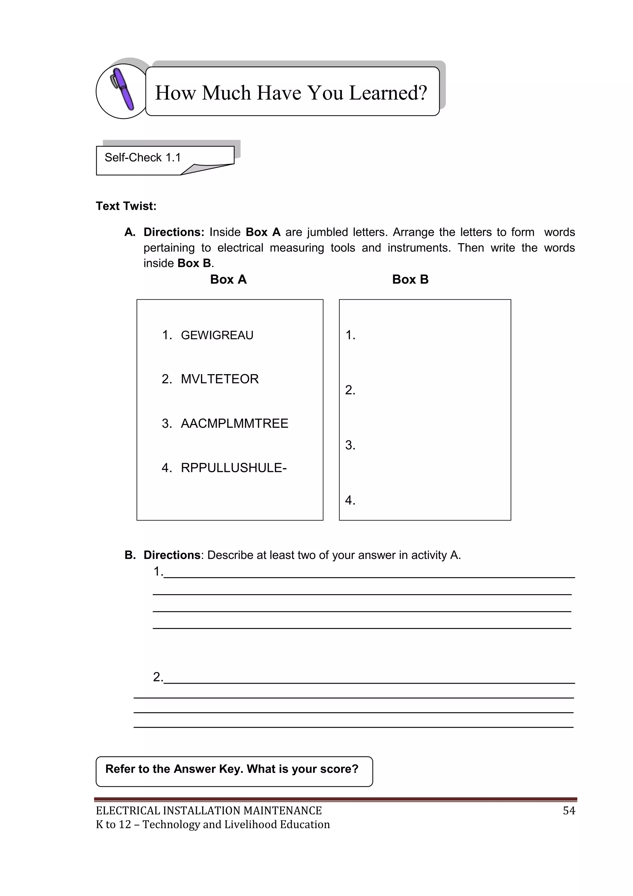 How Much Have You Learned?
Self-Check 1.1

Text Twist:
A. Directions: Inside Box A are jumbled letters. Arrange the letters to form words
pertaining to electrical measuring tools and instruments. Then write the words
inside Box B.

Box A

1. GEWIGREAU

2. MVLTETEOR

Box B

1.

2.

3. AACMPLMMTREE
3.
4. RPPULLUSHULE4.

B. Directions: Describe at least two of your answer in activity A.

1.__________________________________________________________
___________________________________________________________
___________________________________________________________
___________________________________________________________

2.__________________________________________________________
______________________________________________________________
______________________________________________________________
______________________________________________________________

Refer to the Answer Key. What is your score?

ELECTRICAL INSTALLATION MAINTENANCE
K to 12 – Technology and Livelihood Education

54

 