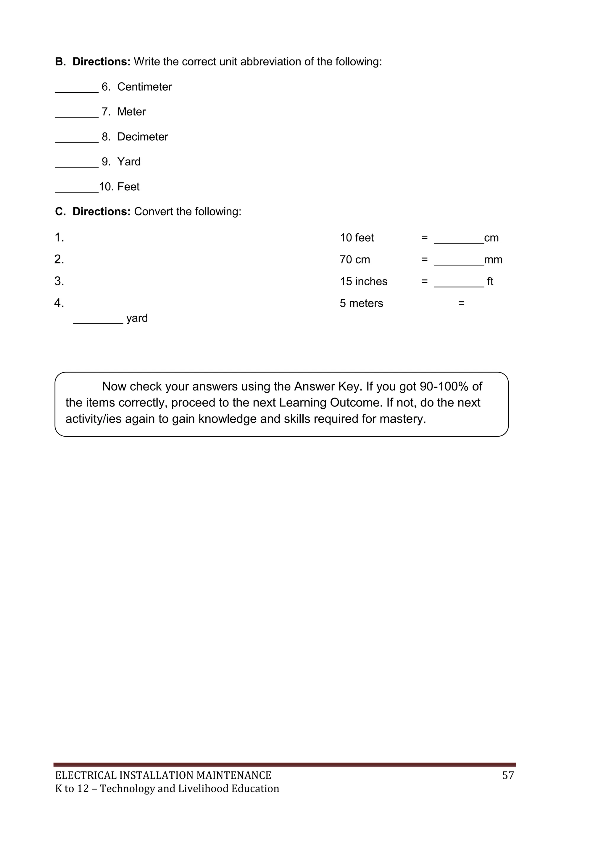 B. Directions: Write the correct unit abbreviation of the following:
_______ 6. Centimeter
_______ 7. Meter
_______ 8. Decimeter
_______ 9. Yard
_______10. Feet
C. Directions: Convert the following:

1.

10 feet

= ________cm

2.

70 cm

= ________mm

3.

15 inches

= ________ ft

4.

5 meters

=

________ yard

Now check your answers using the Answer Key. If you got 90-100% of
the items correctly, proceed to the next Learning Outcome. If not, do the next
activity/ies again to gain knowledge and skills required for mastery.

ELECTRICAL INSTALLATION MAINTENANCE
K to 12 – Technology and Livelihood Education

57

 