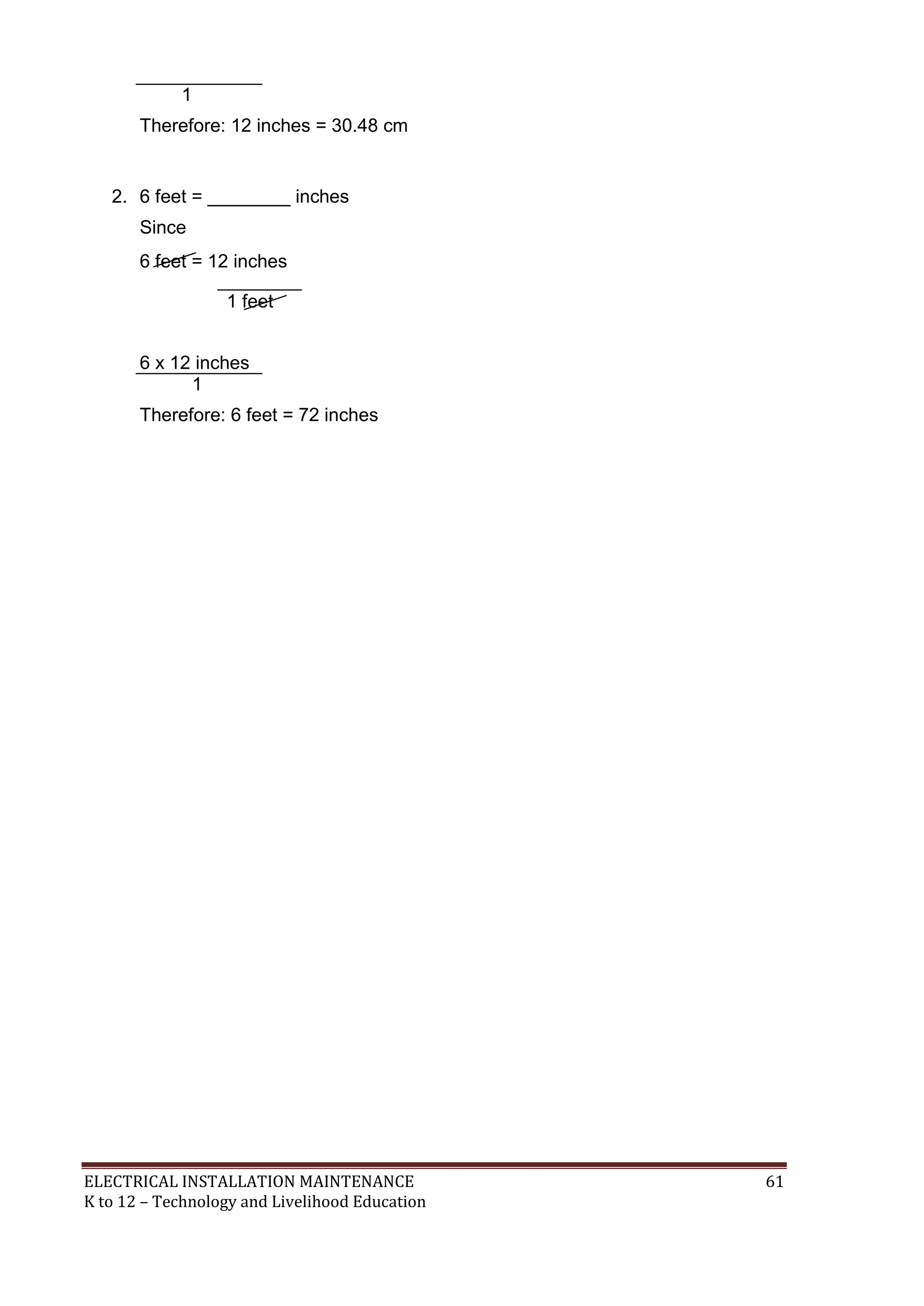 1
Therefore: 12 inches = 30.48 cm

2. 6 feet = ________ inches
Since
6 feet = 12 inches
1 feet
6 x 12 inches
1
Therefore: 6 feet = 72 inches

ELECTRICAL INSTALLATION MAINTENANCE
K to 12 – Technology and Livelihood Education

61

 