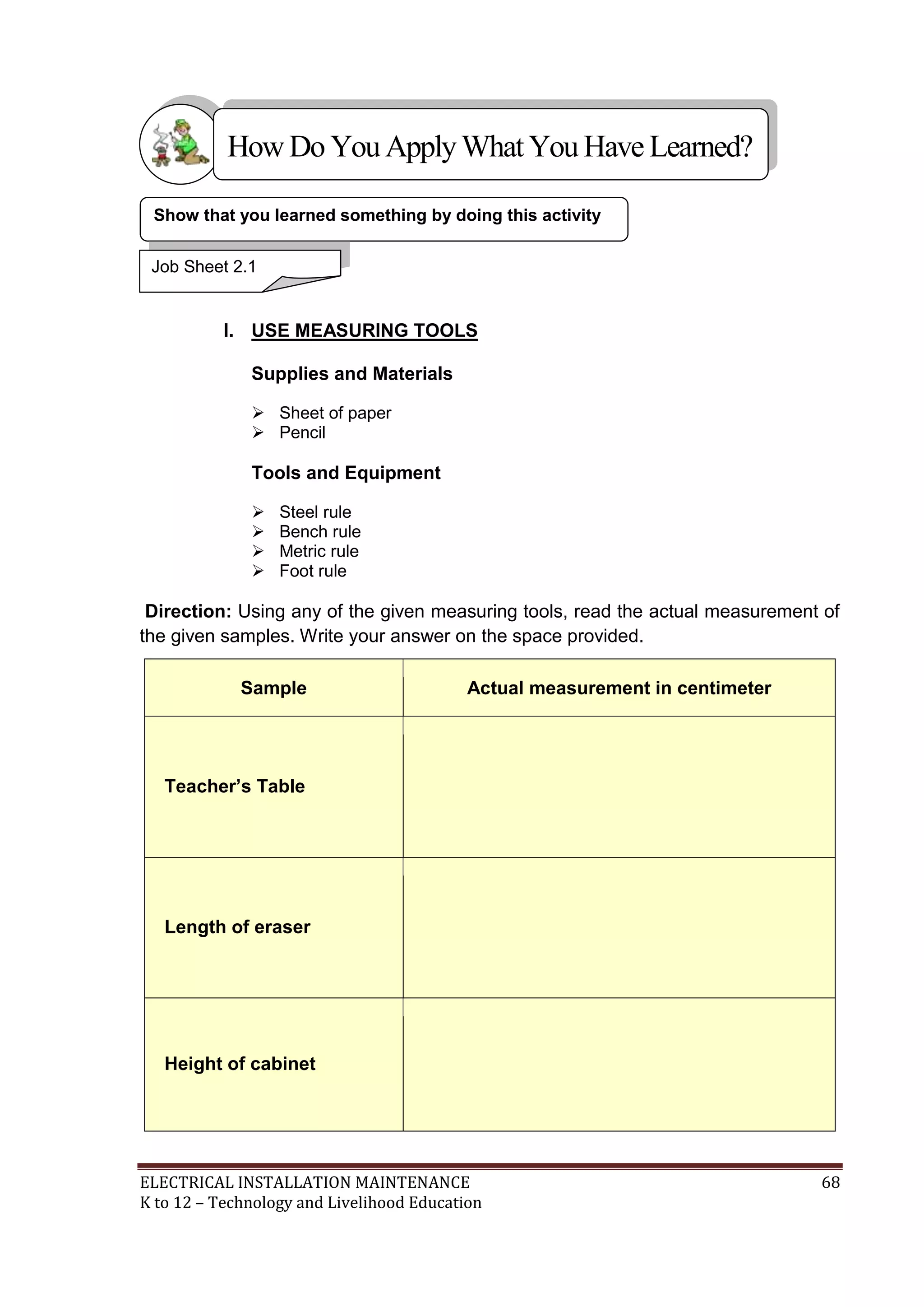 How Do You Apply What You Have Learned?
Show that you learned something by doing this activity
Job Sheet 2.1

I. USE MEASURING TOOLS
Supplies and Materials
 Sheet of paper
 Pencil

Tools and Equipment





Steel rule
Bench rule
Metric rule
Foot rule

Direction: Using any of the given measuring tools, read the actual measurement of
the given samples. Write your answer on the space provided.
Sample

Actual measurement in centimeter

Teacher’s Table

Length of eraser

Height of cabinet

ELECTRICAL INSTALLATION MAINTENANCE
K to 12 – Technology and Livelihood Education

68

 