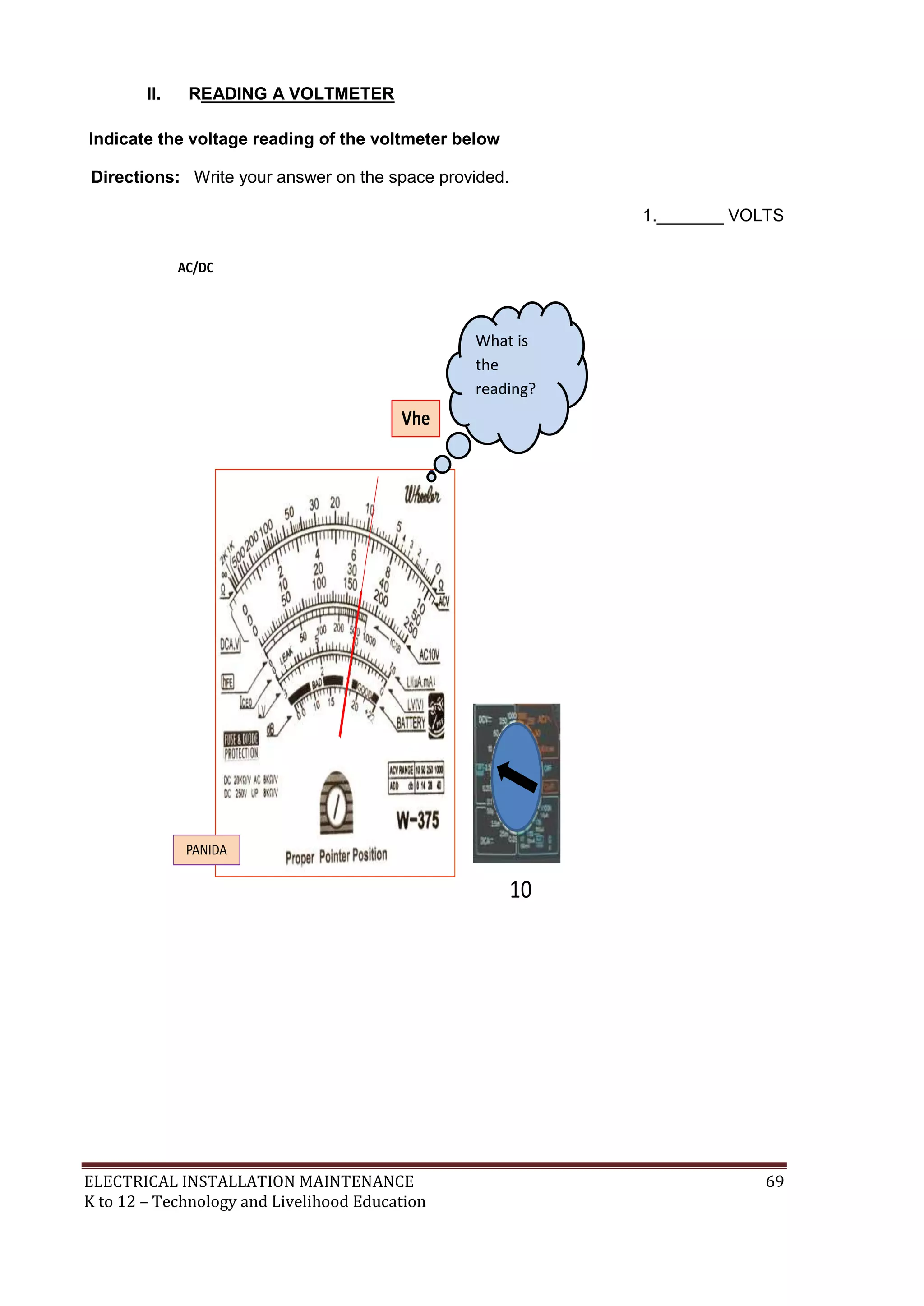 II.

READING A VOLTMETER

Indicate the voltage reading of the voltmeter below
Directions: Write your answer on the space provided.
1._______ VOLTS

What is
the
reading?

ELECTRICAL INSTALLATION MAINTENANCE
K to 12 – Technology and Livelihood Education

69

 