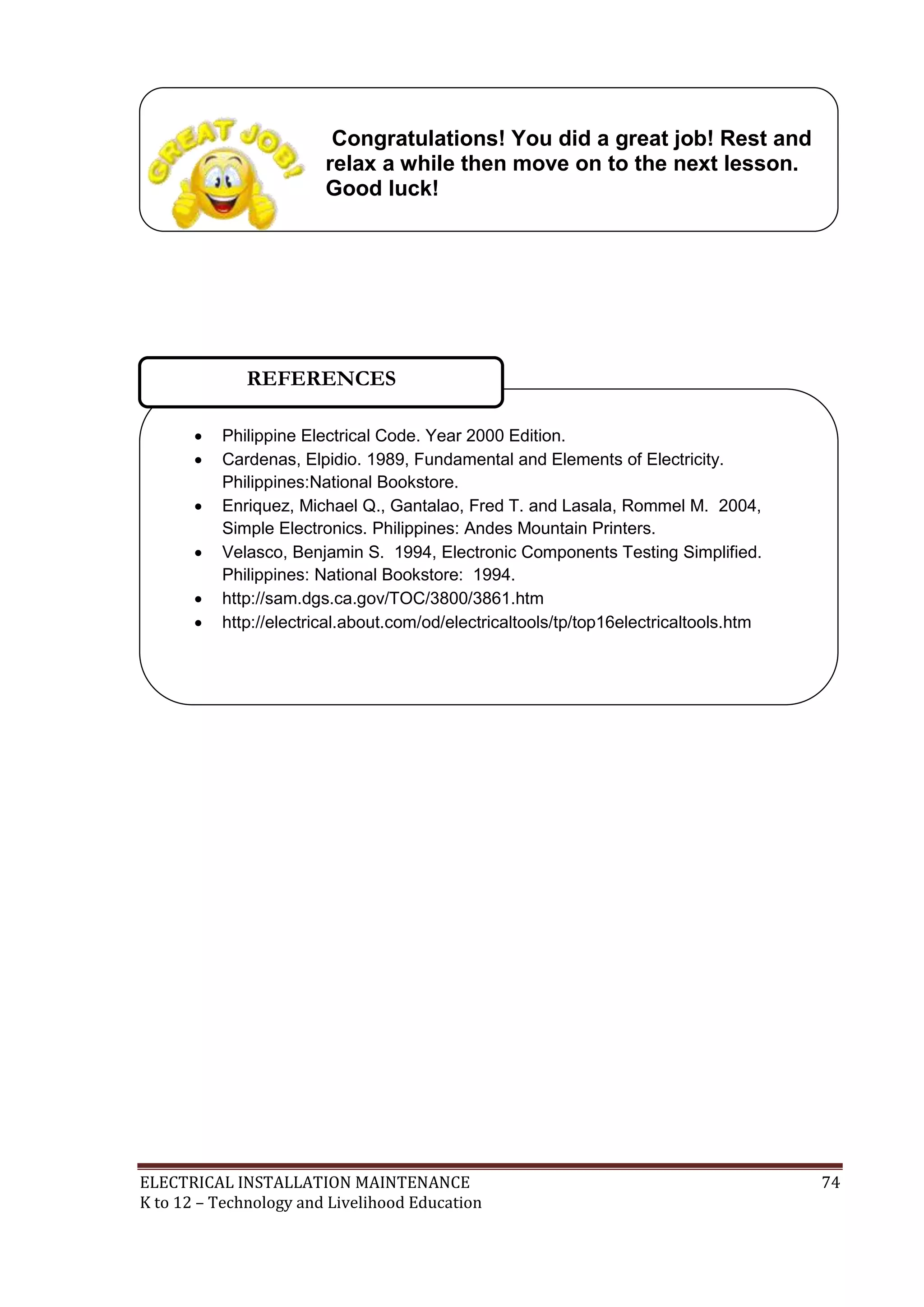 Congratulations! You did a great job! Rest and
relax a while then move on to the next lesson.
Good luck!

REFERENCES







Philippine Electrical Code. Year 2000 Edition.
Cardenas, Elpidio. 1989, Fundamental and Elements of Electricity.
Philippines:National Bookstore.
Enriquez, Michael Q., Gantalao, Fred T. and Lasala, Rommel M. 2004,
Simple Electronics. Philippines: Andes Mountain Printers.
Velasco, Benjamin S. 1994, Electronic Components Testing Simplified.
Philippines: National Bookstore: 1994.
http://sam.dgs.ca.gov/TOC/3800/3861.htm
http://electrical.about.com/od/electricaltools/tp/top16electricaltools.htm

ELECTRICAL INSTALLATION MAINTENANCE
K to 12 – Technology and Livelihood Education

74

 