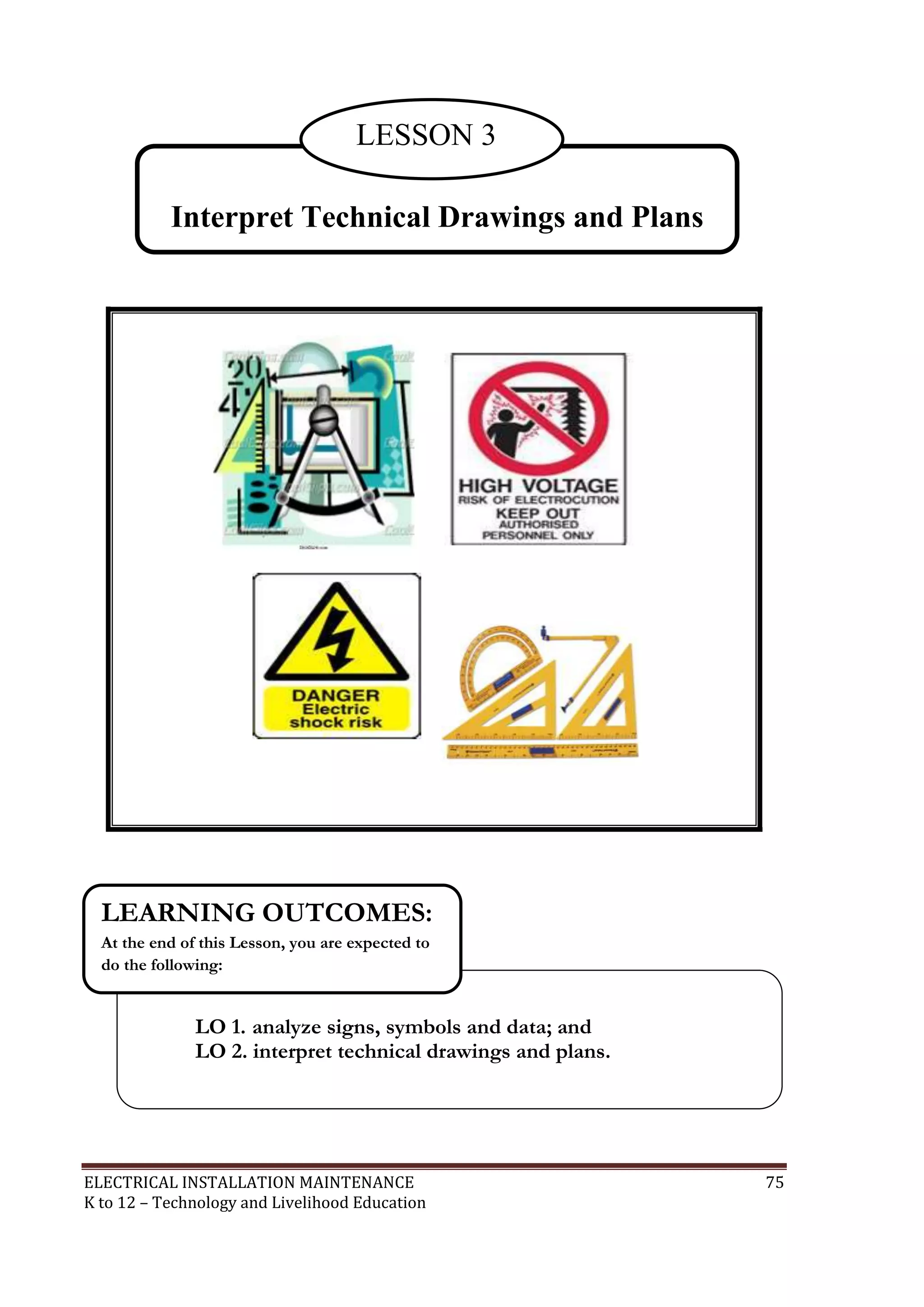 LESSON 3
Interpret Technical Drawings and Plans

LEARNING OUTCOMES:
At the end of this Lesson, you are expected to
do the following:

LO 1. analyze signs, symbols and data; and
LO 2. interpret technical drawings and plans.

ELECTRICAL INSTALLATION MAINTENANCE
K to 12 – Technology and Livelihood Education

75

 