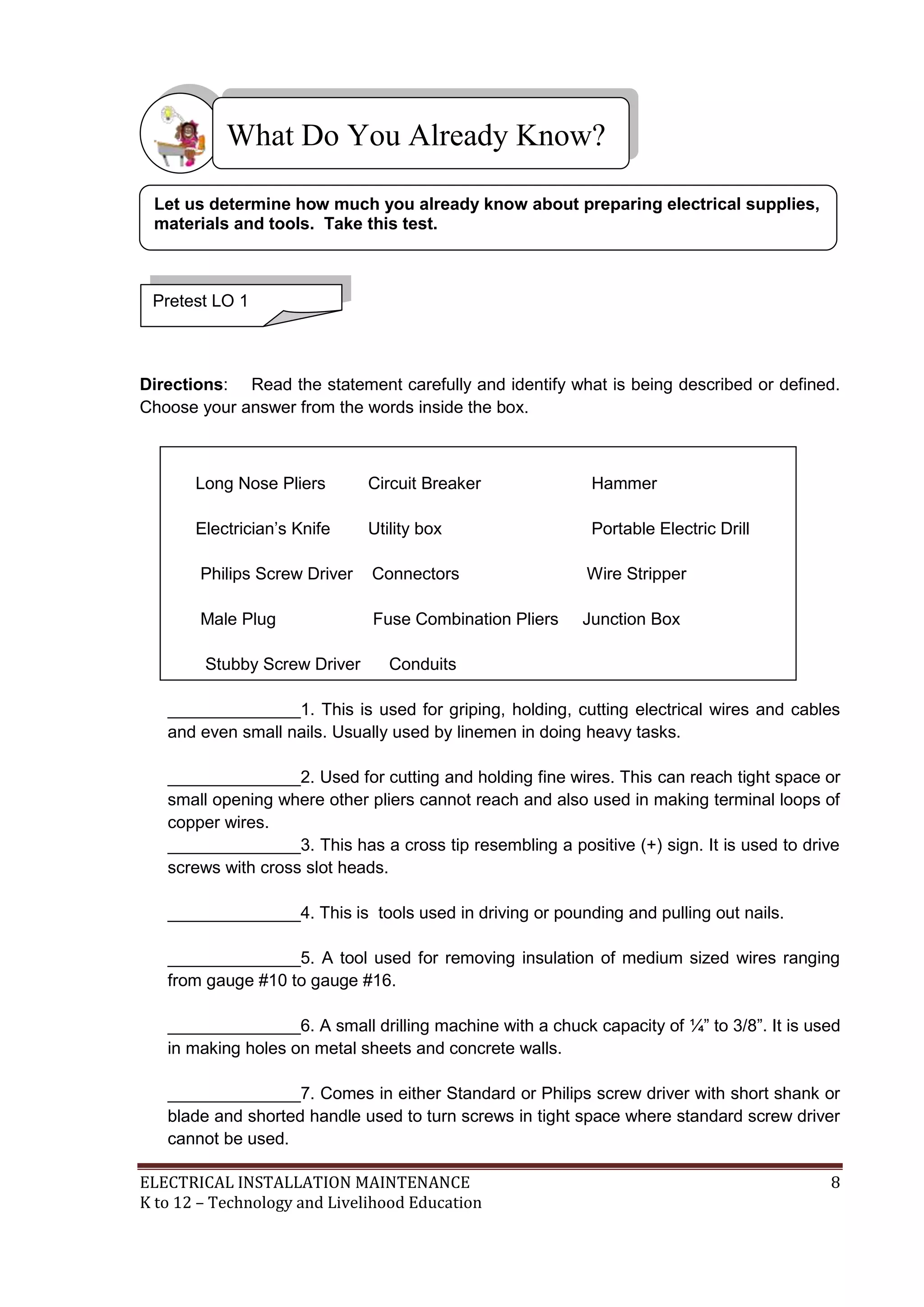 What Do You Already Know?
Let us determine how much you already know about preparing electrical supplies,
materials and tools. Take this test.

Pretest LO 1

Directions: Read the statement carefully and identify what is being described or defined.
Choose your answer from the words inside the box.

Long Nose Pliers

Circuit Breaker

Hammer

Electrician’s Knife

Utility box

Portable Electric Drill

Philips Screw Driver

Connectors

Wire Stripper

Male Plug

Fuse Combination Pliers

Junction Box

Stubby Screw Driver

Conduits

______________1. This is used for griping, holding, cutting electrical wires and cables
and even small nails. Usually used by linemen in doing heavy tasks.
______________2. Used for cutting and holding fine wires. This can reach tight space or
small opening where other pliers cannot reach and also used in making terminal loops of
copper wires.
______________3. This has a cross tip resembling a positive (+) sign. It is used to drive
screws with cross slot heads.
______________4. This is tools used in driving or pounding and pulling out nails.
______________5. A tool used for removing insulation of medium sized wires ranging
from gauge #10 to gauge #16.
______________6. A small drilling machine with a chuck capacity of ¼‖ to 3/8‖. It is used
in making holes on metal sheets and concrete walls.
______________7. Comes in either Standard or Philips screw driver with short shank or
blade and shorted handle used to turn screws in tight space where standard screw driver
cannot be used.
ELECTRICAL INSTALLATION MAINTENANCE
K to 12 – Technology and Livelihood Education

8

 