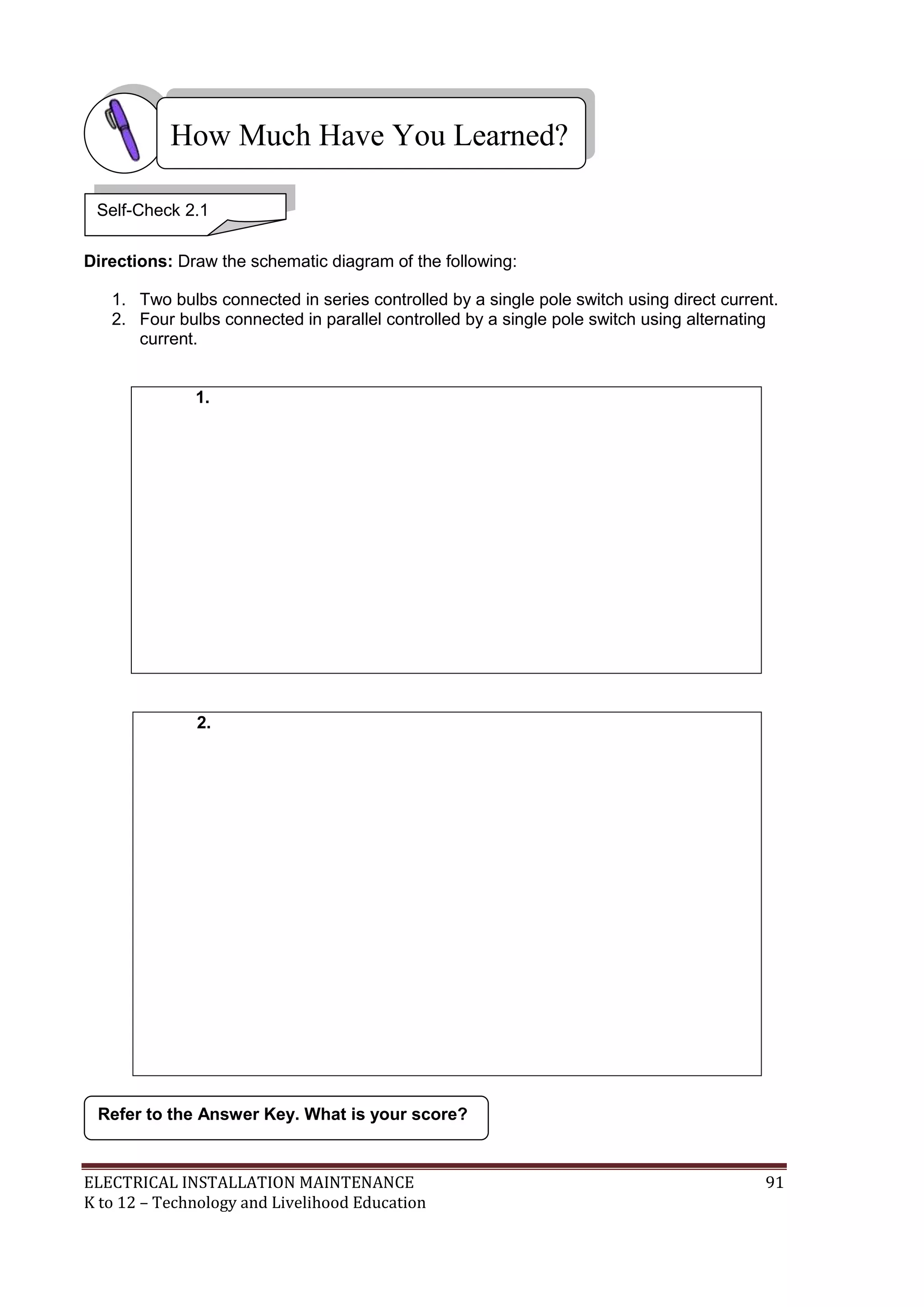 How Much Have You Learned?
Self-Check 2.1
Directions: Draw the schematic diagram of the following:
1. Two bulbs connected in series controlled by a single pole switch using direct current.
2. Four bulbs connected in parallel controlled by a single pole switch using alternating
current.
1.

2.

Refer to the Answer Key. What is your score?

ELECTRICAL INSTALLATION MAINTENANCE
K to 12 – Technology and Livelihood Education

91

 