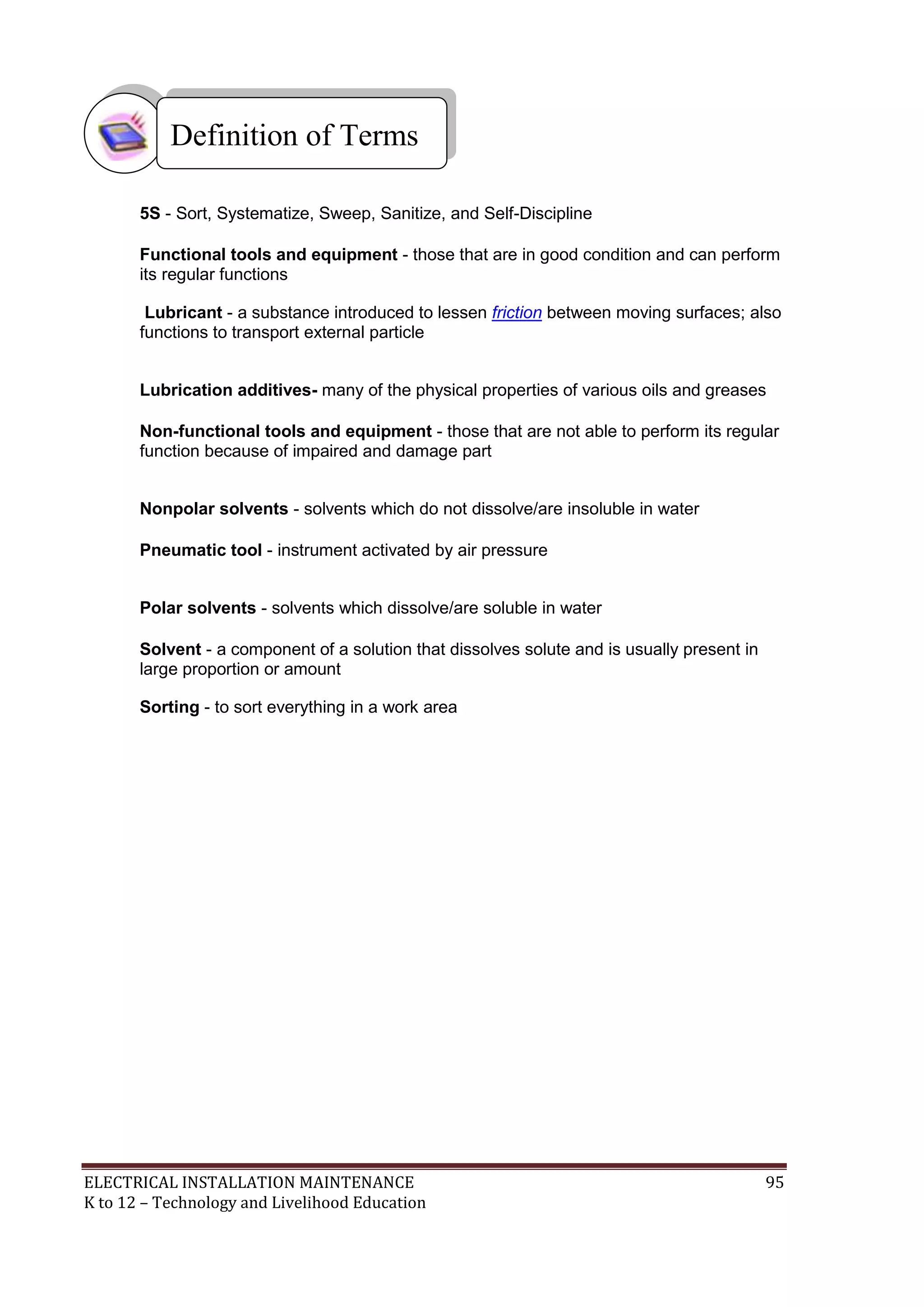 Definition of Terms
5S - Sort, Systematize, Sweep, Sanitize, and Self-Discipline
Functional tools and equipment - those that are in good condition and can perform
its regular functions
Lubricant - a substance introduced to lessen friction between moving surfaces; also
functions to transport external particle
Lubrication additives- many of the physical properties of various oils and greases
Non-functional tools and equipment - those that are not able to perform its regular
function because of impaired and damage part
Nonpolar solvents - solvents which do not dissolve/are insoluble in water
Pneumatic tool - instrument activated by air pressure
Polar solvents - solvents which dissolve/are soluble in water
Solvent - a component of a solution that dissolves solute and is usually present in
large proportion or amount
Sorting - to sort everything in a work area

ELECTRICAL INSTALLATION MAINTENANCE
K to 12 – Technology and Livelihood Education

95

 