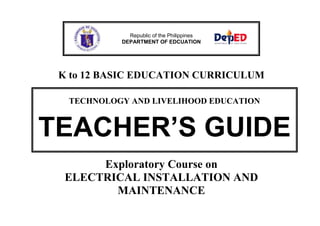 Republic of the Philippines
DEPARTMENT OF EDCUATION

K to 12 BASIC EDUCATION CURRICULUM
TECHNOLOGY AND LIVELIHOOD EDUCATION

TEACHER’S GUIDE
Exploratory Course on
ELECTRICAL INSTALLATION AND
MAINTENANCE

 