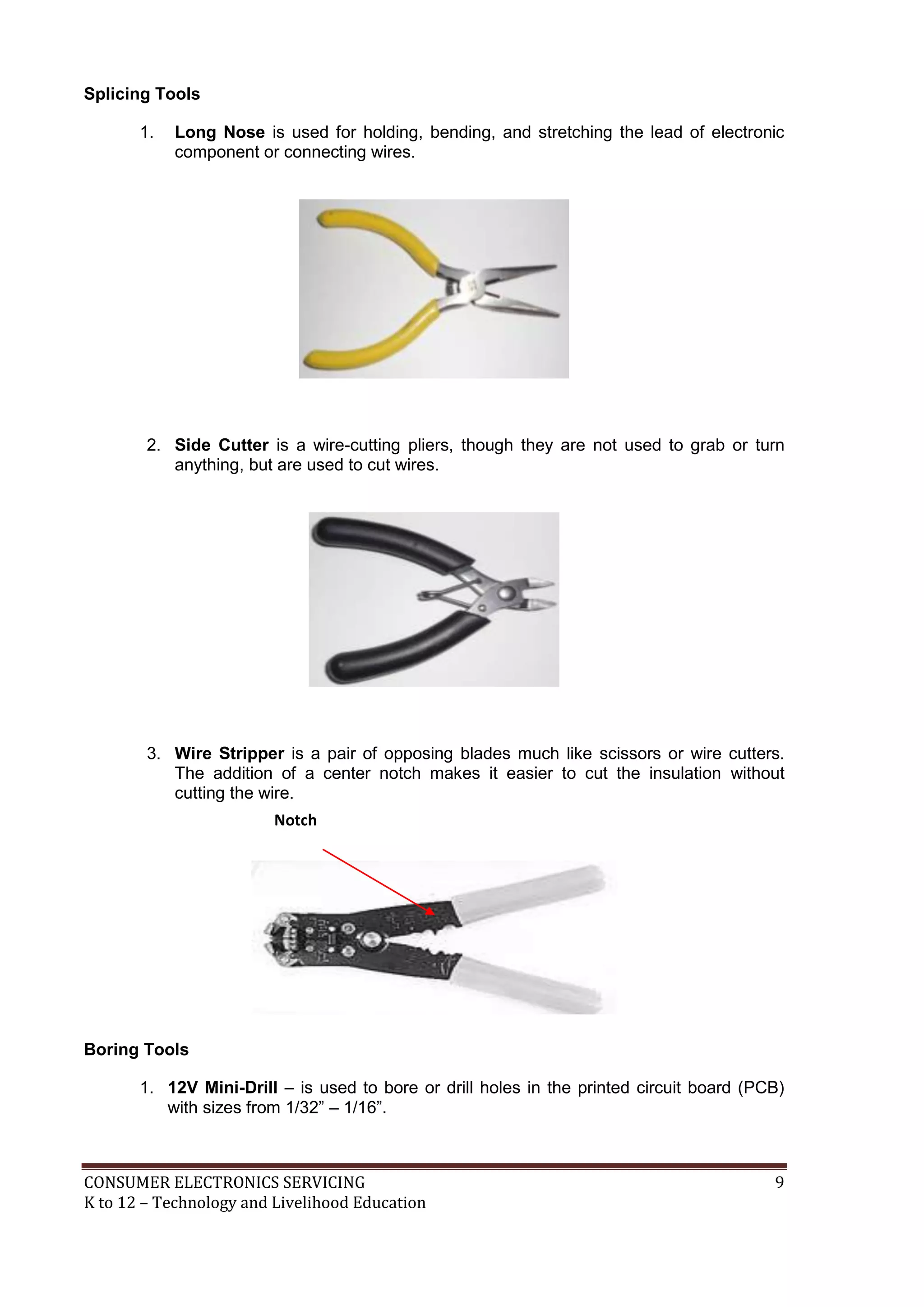 Splicing Tools
1.

Long Nose is used for holding, bending, and stretching the lead of electronic
component or connecting wires.

2. Side Cutter is a wire-cutting pliers, though they are not used to grab or turn
anything, but are used to cut wires.

3. Wire Stripper is a pair of opposing blades much like scissors or wire cutters.
The addition of a center notch makes it easier to cut the insulation without
cutting the wire.
Notch

Boring Tools
1. 12V Mini-Drill – is used to bore or drill holes in the printed circuit board (PCB)
with sizes from 1/32” – 1/16”.

CONSUMER ELECTRONICS SERVICING
K to 12 – Technology and Livelihood Education

9

 