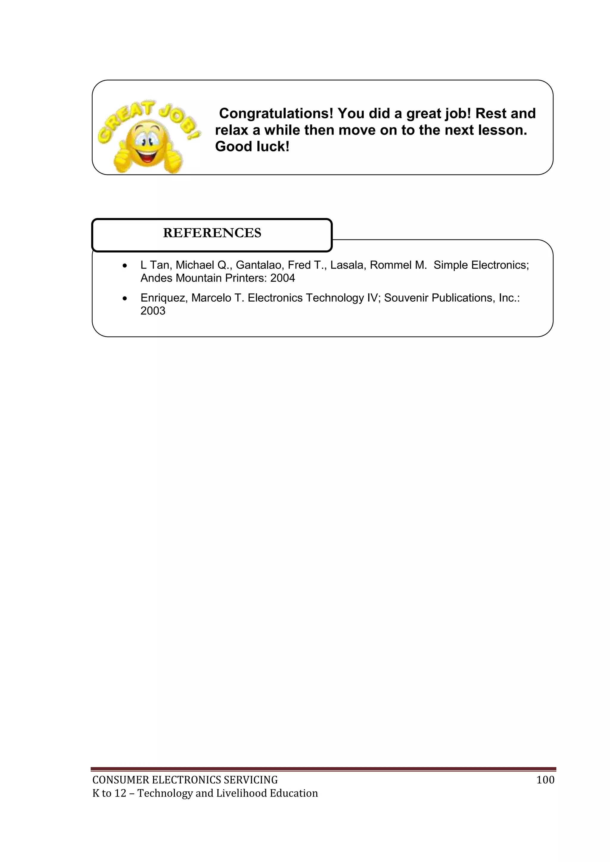 Congratulations! You did a great job! Rest and
relax a while then move on to the next lesson.
Good luck!

REFERENCES


L Tan, Michael Q., Gantalao, Fred T., Lasala, Rommel M. Simple Electronics;
Andes Mountain Printers: 2004



Enriquez, Marcelo T. Electronics Technology IV; Souvenir Publications, Inc.:
2003

CONSUMER ELECTRONICS SERVICING
K to 12 – Technology and Livelihood Education

100

 