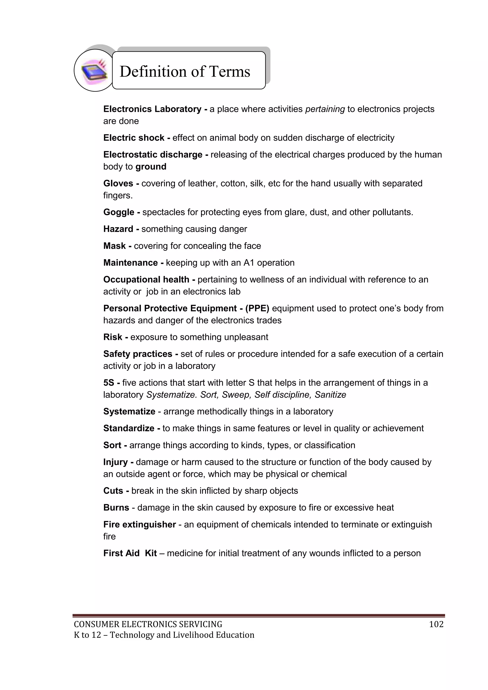Definition of Terms
Electronics Laboratory - a place where activities pertaining to electronics projects
are done
Electric shock - effect on animal body on sudden discharge of electricity
Electrostatic discharge - releasing of the electrical charges produced by the human
body to ground
Gloves - covering of leather, cotton, silk, etc for the hand usually with separated
fingers.
Goggle - spectacles for protecting eyes from glare, dust, and other pollutants.
Hazard - something causing danger
Mask - covering for concealing the face
Maintenance - keeping up with an A1 operation
Occupational health - pertaining to wellness of an individual with reference to an
activity or job in an electronics lab
Personal Protective Equipment - (PPE) equipment used to protect one’s body from
hazards and danger of the electronics trades
Risk - exposure to something unpleasant
Safety practices - set of rules or procedure intended for a safe execution of a certain
activity or job in a laboratory
5S - five actions that start with letter S that helps in the arrangement of things in a
laboratory Systematize. Sort, Sweep, Self discipline, Sanitize
Systematize - arrange methodically things in a laboratory
Standardize - to make things in same features or level in quality or achievement
Sort - arrange things according to kinds, types, or classification
Injury - damage or harm caused to the structure or function of the body caused by
an outside agent or force, which may be physical or chemical
Cuts - break in the skin inflicted by sharp objects
Burns - damage in the skin caused by exposure to fire or excessive heat
Fire extinguisher - an equipment of chemicals intended to terminate or extinguish
fire
First Aid Kit – medicine for initial treatment of any wounds inflicted to a person

CONSUMER ELECTRONICS SERVICING
K to 12 – Technology and Livelihood Education

102

 