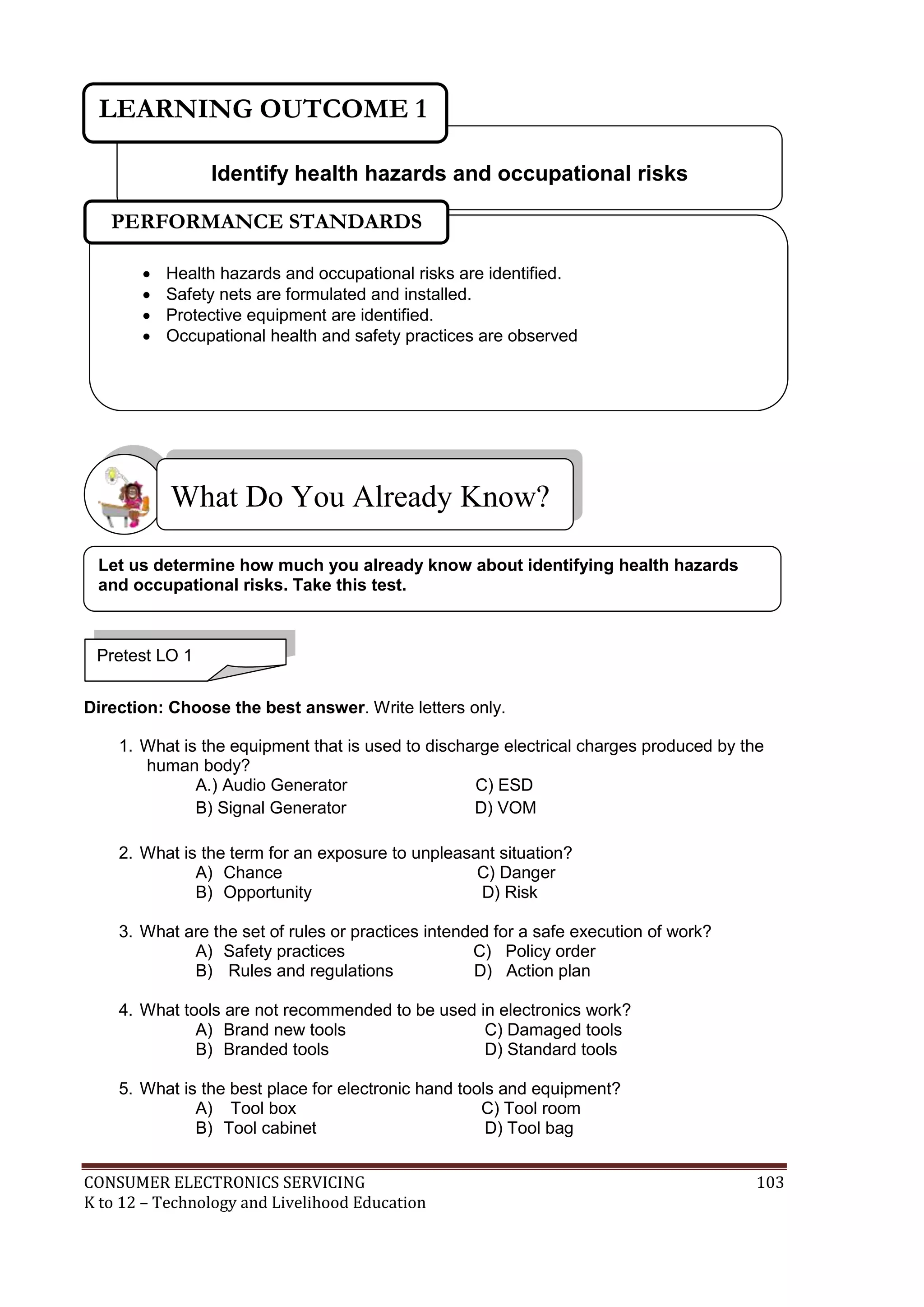 LEARNING OUTCOME 1
Identify health hazards and occupational risks
PERFORMANCE STANDARDS





Health hazards and occupational risks are identified.
Safety nets are formulated and installed.
Protective equipment are identified.
Occupational health and safety practices are observed

What Do You Already Know?
Let us determine how much you already know about identifying health hazards
and occupational risks. Take this test.

Pretest LO 1
Direction: Choose the best answer. Write letters only.
1. What is the equipment that is used to discharge electrical charges produced by the
human body?
A.) Audio Generator
C) ESD
B) Signal Generator
D) VOM
2. What is the term for an exposure to unpleasant situation?
A) Chance
C) Danger
B) Opportunity
D) Risk
3. What are the set of rules or practices intended for a safe execution of work?
A) Safety practices
C) Policy order
B) Rules and regulations
D) Action plan
4. What tools are not recommended to be used in electronics work?
A) Brand new tools
C) Damaged tools
B) Branded tools
D) Standard tools
5. What is the best place for electronic hand tools and equipment?
A) Tool box
C) Tool room
B) Tool cabinet
D) Tool bag
CONSUMER ELECTRONICS SERVICING
K to 12 – Technology and Livelihood Education

103

 