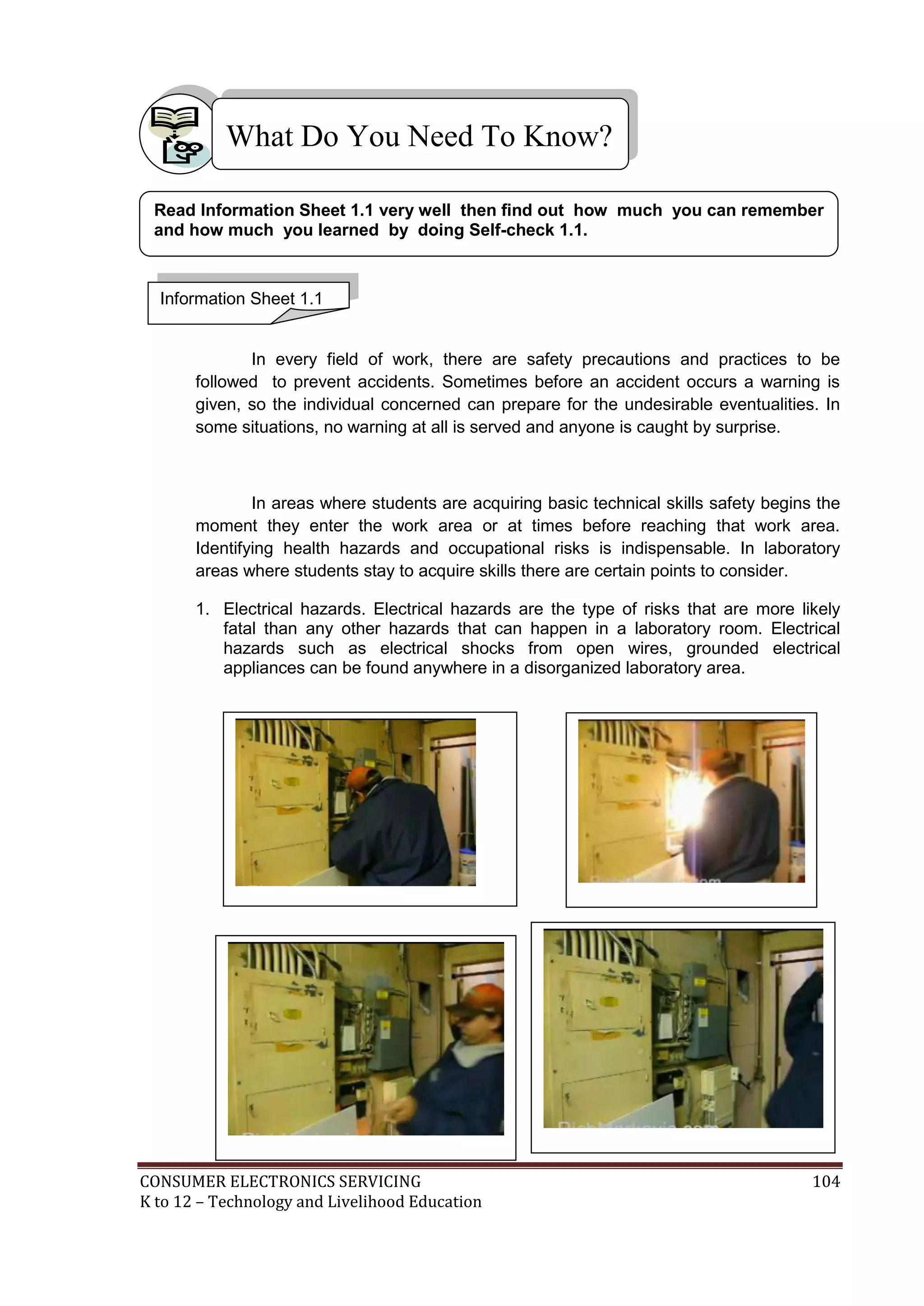What Do You Need To Know?
Read Information Sheet 1.1 very well then find out how much you can remember
and how much you learned by doing Self-check 1.1.

Information Sheet 1.1

In every field of work, there are safety precautions and practices to be
followed to prevent accidents. Sometimes before an accident occurs a warning is
given, so the individual concerned can prepare for the undesirable eventualities. In
some situations, no warning at all is served and anyone is caught by surprise.

In areas where students are acquiring basic technical skills safety begins the
moment they enter the work area or at times before reaching that work area.
Identifying health hazards and occupational risks is indispensable. In laboratory
areas where students stay to acquire skills there are certain points to consider.
1. Electrical hazards. Electrical hazards are the type of risks that are more likely
fatal than any other hazards that can happen in a laboratory room. Electrical
hazards such as electrical shocks from open wires, grounded electrical
appliances can be found anywhere in a disorganized laboratory area.

CONSUMER ELECTRONICS SERVICING
K to 12 – Technology and Livelihood Education

104

 