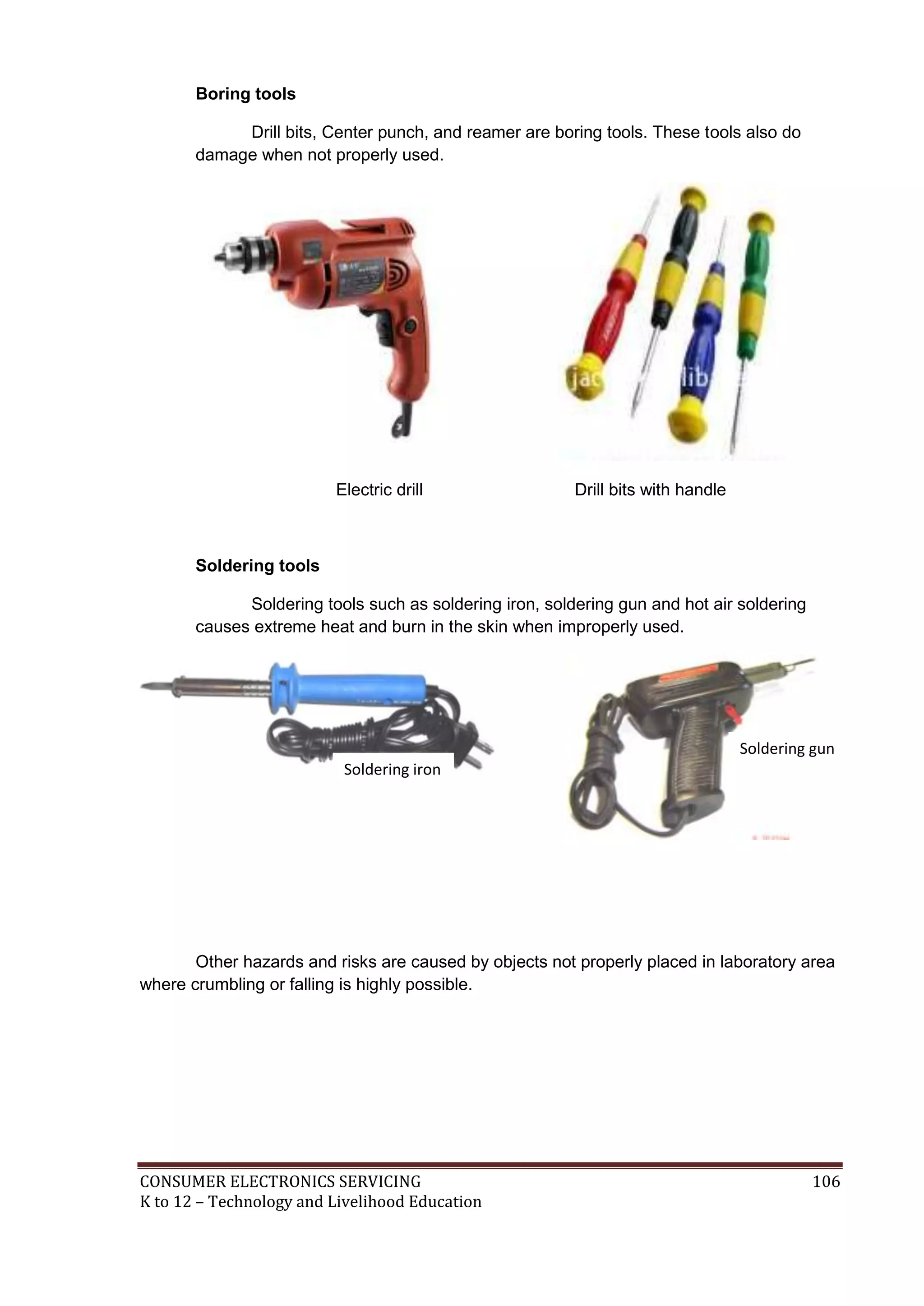 Boring tools
Drill bits, Center punch, and reamer are boring tools. These tools also do
damage when not properly used.

Electric drill

Drill bits with handle

Soldering tools
Soldering tools such as soldering iron, soldering gun and hot air soldering
causes extreme heat and burn in the skin when improperly used.

Soldering gun
Soldering iron

Other hazards and risks are caused by objects not properly placed in laboratory area
where crumbling or falling is highly possible.

CONSUMER ELECTRONICS SERVICING
K to 12 – Technology and Livelihood Education

106

 