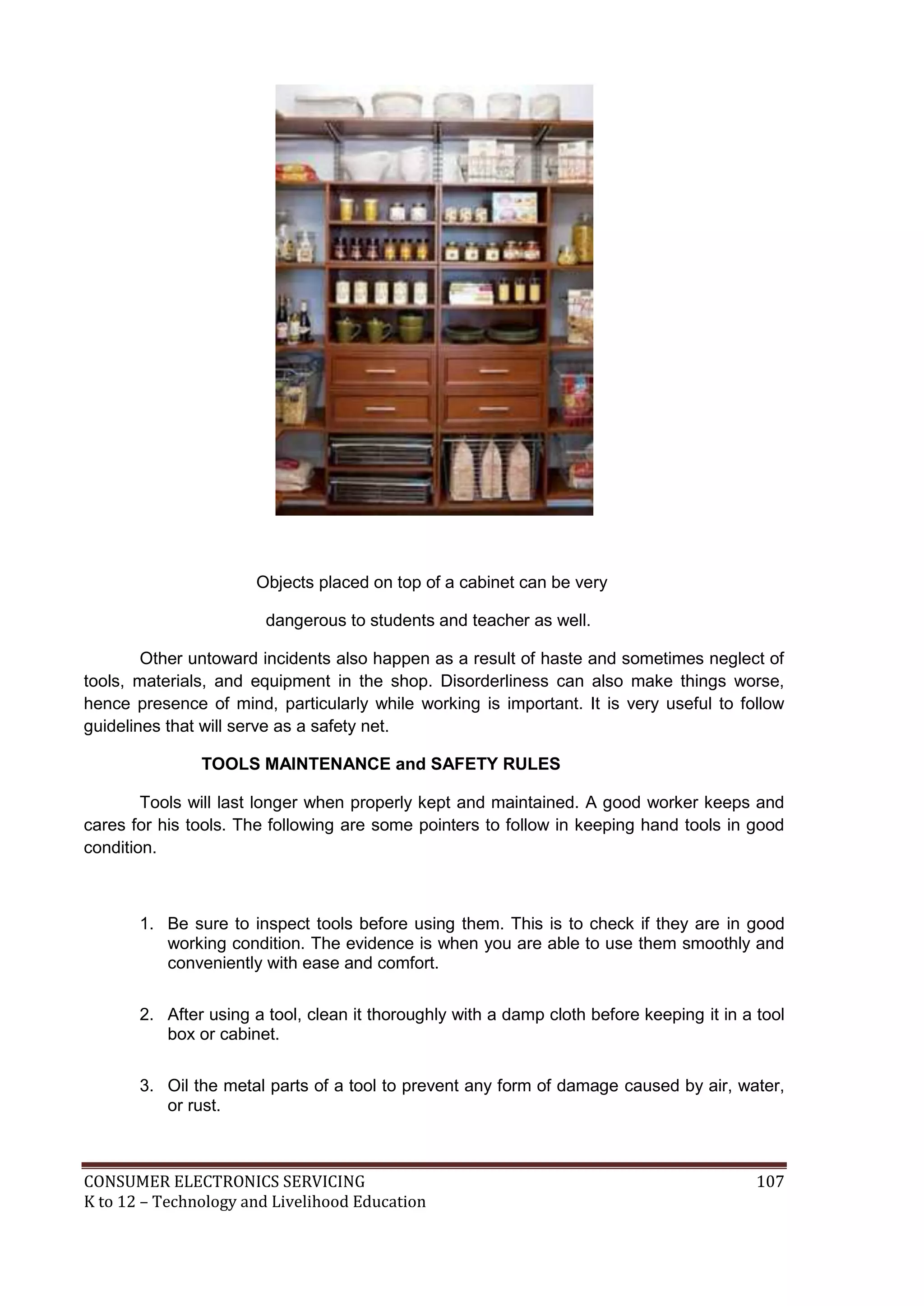 Objects placed on top of a cabinet can be very
dangerous to students and teacher as well.
Other untoward incidents also happen as a result of haste and sometimes neglect of
tools, materials, and equipment in the shop. Disorderliness can also make things worse,
hence presence of mind, particularly while working is important. It is very useful to follow
guidelines that will serve as a safety net.
TOOLS MAINTENANCE and SAFETY RULES
Tools will last longer when properly kept and maintained. A good worker keeps and
cares for his tools. The following are some pointers to follow in keeping hand tools in good
condition.

1. Be sure to inspect tools before using them. This is to check if they are in good
working condition. The evidence is when you are able to use them smoothly and
conveniently with ease and comfort.
2. After using a tool, clean it thoroughly with a damp cloth before keeping it in a tool
box or cabinet.
3. Oil the metal parts of a tool to prevent any form of damage caused by air, water,
or rust.

CONSUMER ELECTRONICS SERVICING
K to 12 – Technology and Livelihood Education

107

 