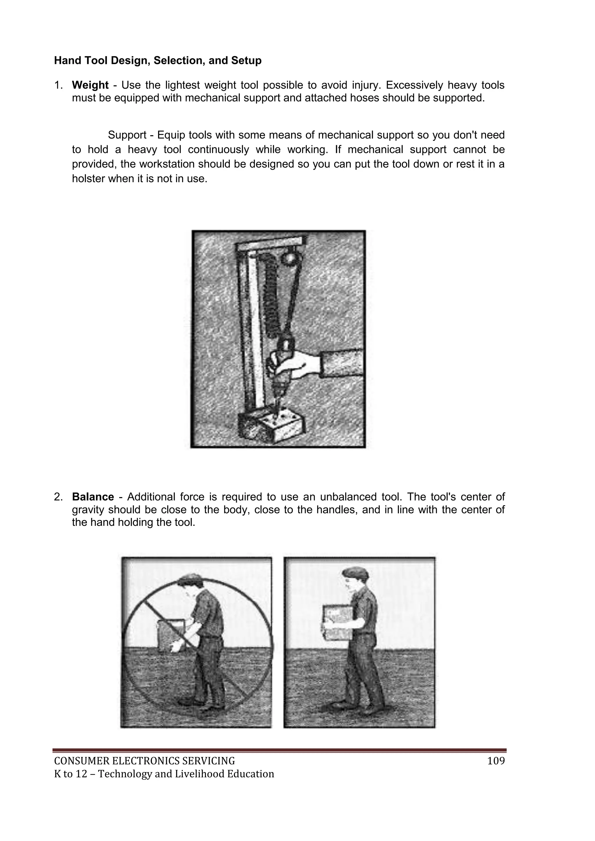 Hand Tool Design, Selection, and Setup
1. Weight - Use the lightest weight tool possible to avoid injury. Excessively heavy tools
must be equipped with mechanical support and attached hoses should be supported.
Support - Equip tools with some means of mechanical support so you don't need
to hold a heavy tool continuously while working. If mechanical support cannot be
provided, the workstation should be designed so you can put the tool down or rest it in a
holster when it is not in use.

2. Balance - Additional force is required to use an unbalanced tool. The tool's center of
gravity should be close to the body, close to the handles, and in line with the center of
the hand holding the tool.

CONSUMER ELECTRONICS SERVICING
K to 12 – Technology and Livelihood Education

109

 
