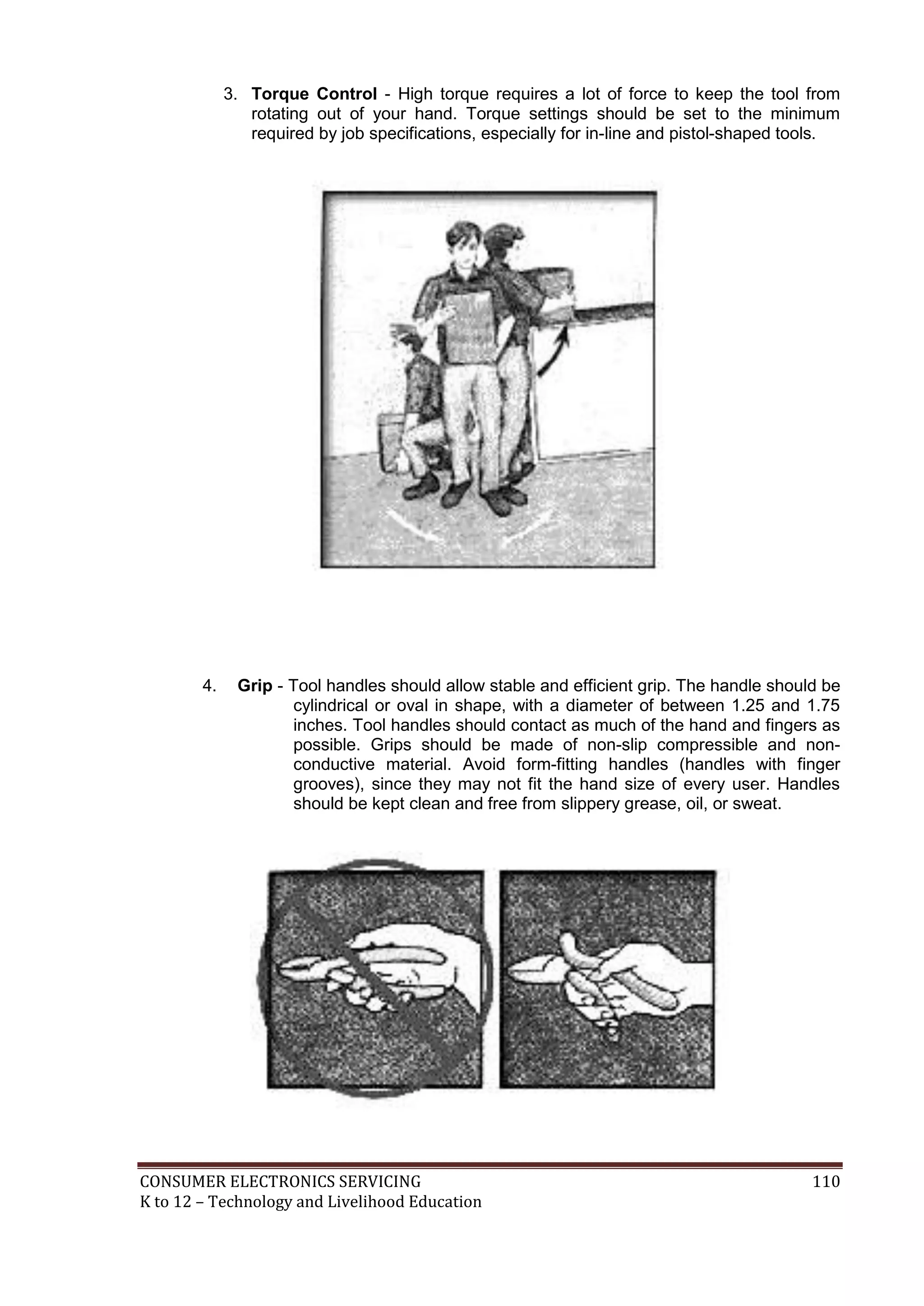 3. Torque Control - High torque requires a lot of force to keep the tool from
rotating out of your hand. Torque settings should be set to the minimum
required by job specifications, especially for in-line and pistol-shaped tools.

4.

Grip - Tool handles should allow stable and efficient grip. The handle should be
cylindrical or oval in shape, with a diameter of between 1.25 and 1.75
inches. Tool handles should contact as much of the hand and fingers as
possible. Grips should be made of non-slip compressible and nonconductive material. Avoid form-fitting handles (handles with finger
grooves), since they may not fit the hand size of every user. Handles
should be kept clean and free from slippery grease, oil, or sweat.

CONSUMER ELECTRONICS SERVICING
K to 12 – Technology and Livelihood Education

110

 