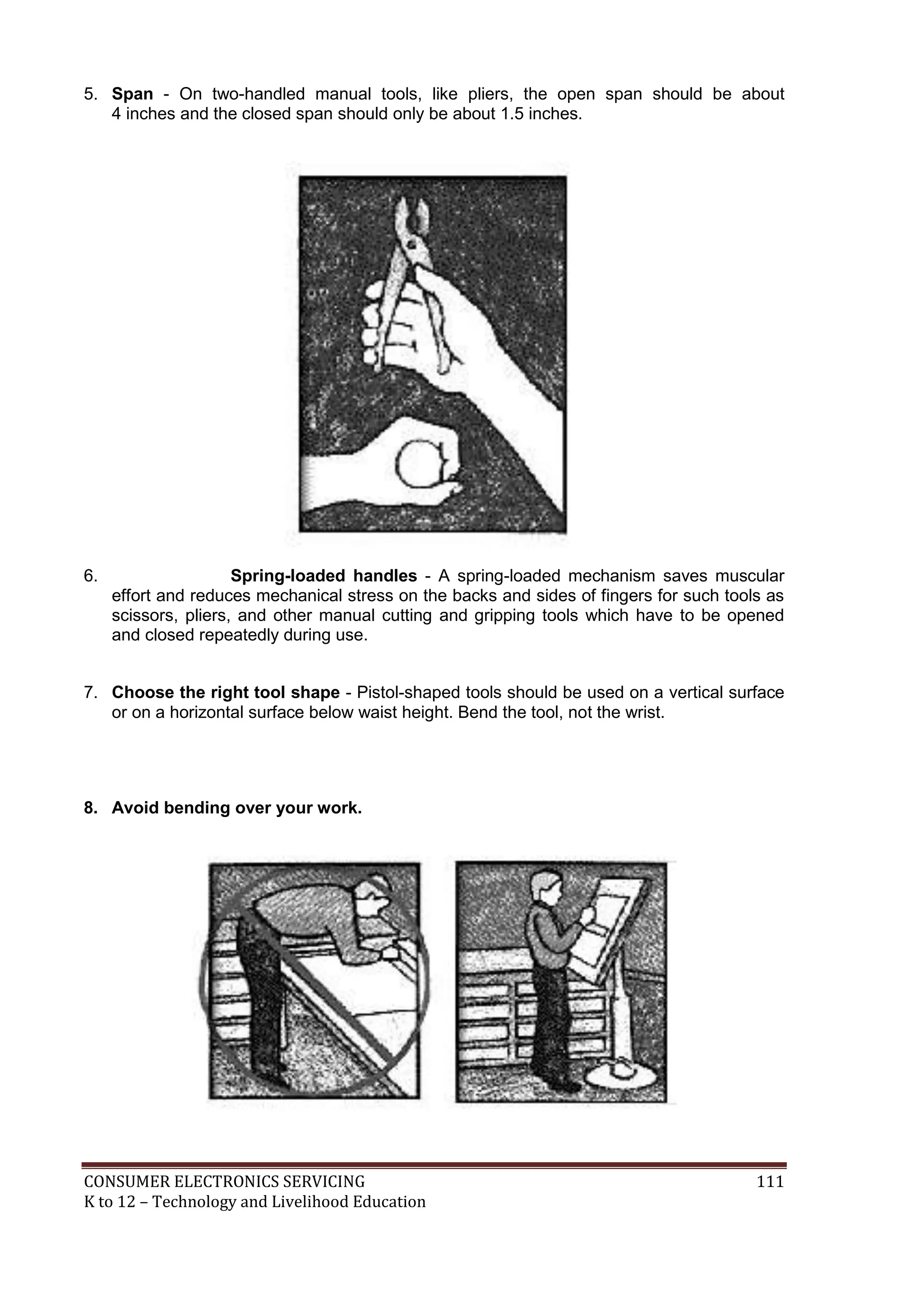 5. Span - On two-handled manual tools, like pliers, the open span should be about
4 inches and the closed span should only be about 1.5 inches.

6.

Spring-loaded handles - A spring-loaded mechanism saves muscular
effort and reduces mechanical stress on the backs and sides of fingers for such tools as
scissors, pliers, and other manual cutting and gripping tools which have to be opened
and closed repeatedly during use.

7. Choose the right tool shape - Pistol-shaped tools should be used on a vertical surface
or on a horizontal surface below waist height. Bend the tool, not the wrist.

8. Avoid bending over your work.

CONSUMER ELECTRONICS SERVICING
K to 12 – Technology and Livelihood Education

111

 