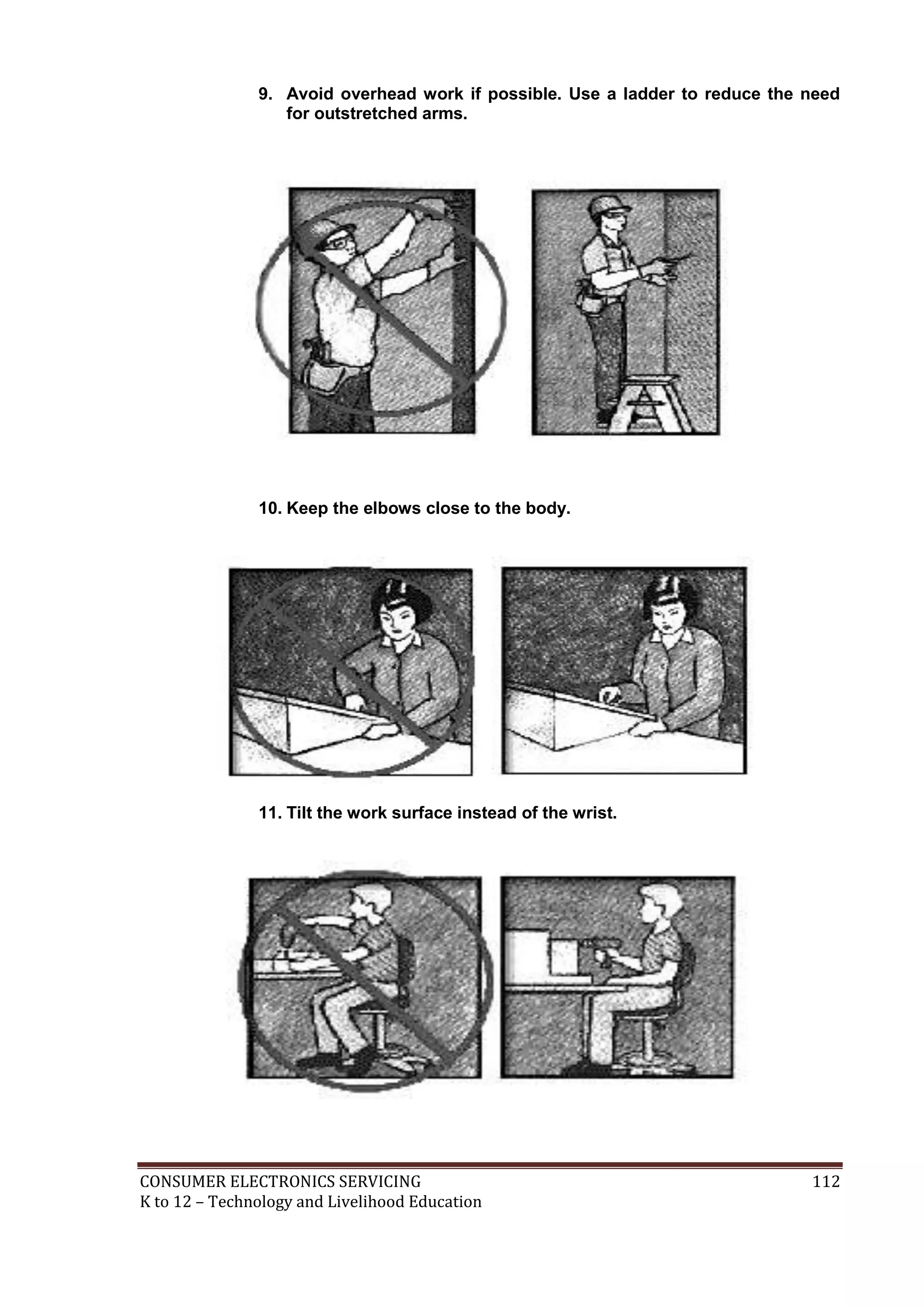 9. Avoid overhead work if possible. Use a ladder to reduce the need
for outstretched arms.

10. Keep the elbows close to the body.

11. Tilt the work surface instead of the wrist.

CONSUMER ELECTRONICS SERVICING
K to 12 – Technology and Livelihood Education

112

 
