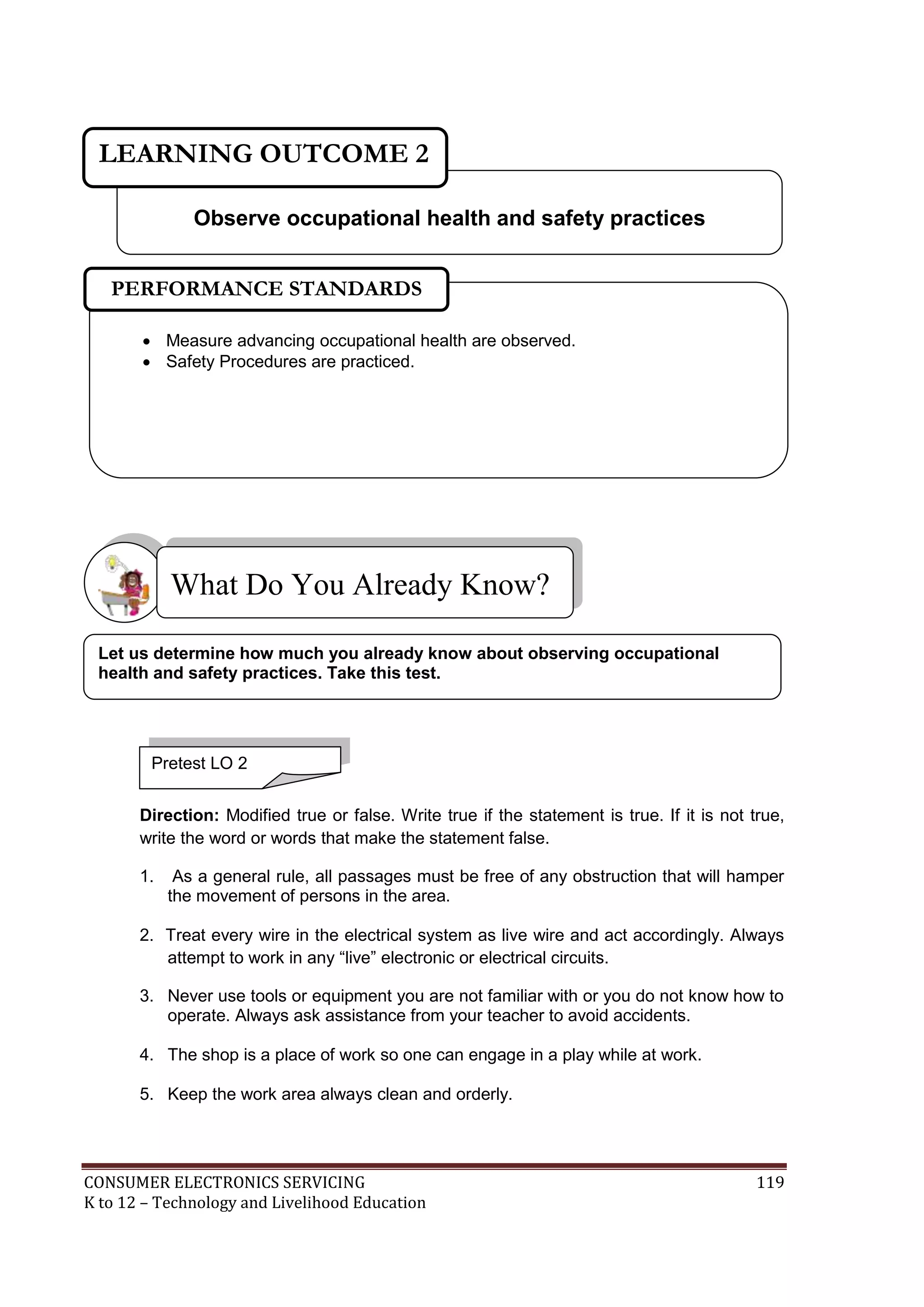 LEARNING OUTCOME 2
Observe occupational health and safety practices
PERFORMANCE STANDARDS
 Measure advancing occupational health are observed.
 Safety Procedures are practiced.

What Do You Already Know?
Let us determine how much you already know about observing occupational
health and safety practices. Take this test.

Pretest LO 2
Direction: Modified true or false. Write true if the statement is true. If it is not true,
write the word or words that make the statement false.
1.

As a general rule, all passages must be free of any obstruction that will hamper
the movement of persons in the area.

2. Treat every wire in the electrical system as live wire and act accordingly. Always
attempt to work in any “live” electronic or electrical circuits.
3. Never use tools or equipment you are not familiar with or you do not know how to
operate. Always ask assistance from your teacher to avoid accidents.
4. The shop is a place of work so one can engage in a play while at work.
5. Keep the work area always clean and orderly.

CONSUMER ELECTRONICS SERVICING
K to 12 – Technology and Livelihood Education

119

 