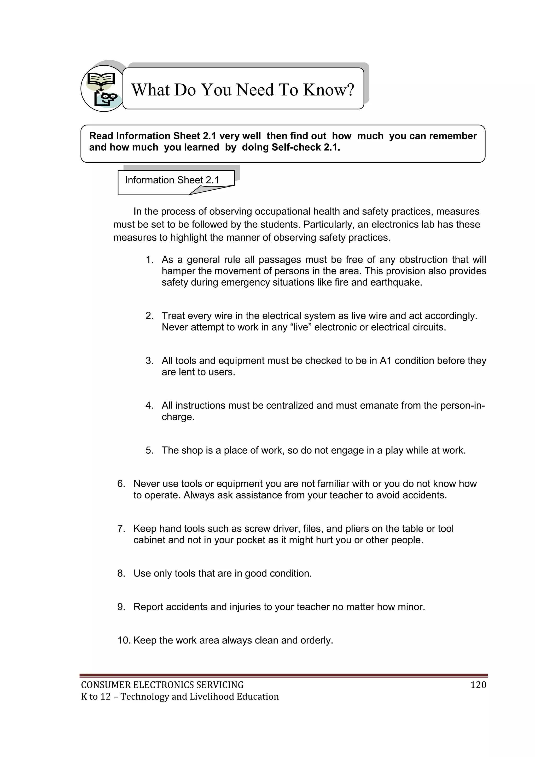What Do You Need To Know?
Read Information Sheet 2.1 very well then find out how much you can remember
and how much you learned by doing Self-check 2.1.
Information Sheet 2.1
In the process of observing occupational health and safety practices, measures
must be set to be followed by the students. Particularly, an electronics lab has these
measures to highlight the manner of observing safety practices.
1. As a general rule all passages must be free of any obstruction that will
hamper the movement of persons in the area. This provision also provides
safety during emergency situations like fire and earthquake.
2. Treat every wire in the electrical system as live wire and act accordingly.
Never attempt to work in any “live” electronic or electrical circuits.
3. All tools and equipment must be checked to be in A1 condition before they
are lent to users.
4. All instructions must be centralized and must emanate from the person-incharge.
5. The shop is a place of work, so do not engage in a play while at work.
6. Never use tools or equipment you are not familiar with or you do not know how
to operate. Always ask assistance from your teacher to avoid accidents.
7. Keep hand tools such as screw driver, files, and pliers on the table or tool
cabinet and not in your pocket as it might hurt you or other people.
8. Use only tools that are in good condition.
9. Report accidents and injuries to your teacher no matter how minor.
10. Keep the work area always clean and orderly.

CONSUMER ELECTRONICS SERVICING
K to 12 – Technology and Livelihood Education

120

 