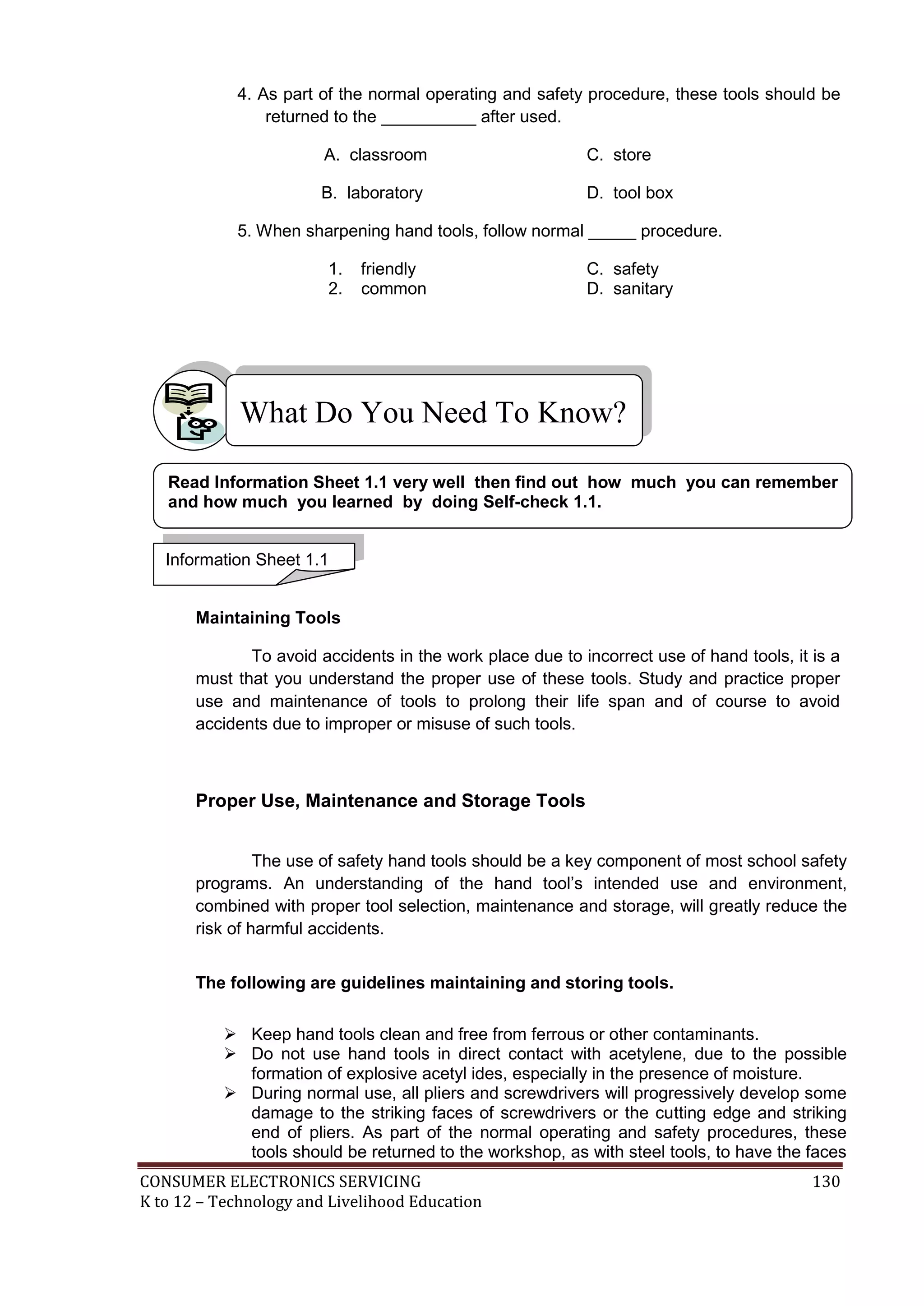 4. As part of the normal operating and safety procedure, these tools should be
returned to the __________ after used.
A. classroom

C. store

B. laboratory

D. tool box

5. When sharpening hand tools, follow normal _____ procedure.
1.
2.

friendly
common

C. safety
D. sanitary

What Do You Need To Know?
Read Information Sheet 1.1 very well then find out how much you can remember
and how much you learned by doing Self-check 1.1.
Information Sheet 1.1
Maintaining Tools
To avoid accidents in the work place due to incorrect use of hand tools, it is a
must that you understand the proper use of these tools. Study and practice proper
use and maintenance of tools to prolong their life span and of course to avoid
accidents due to improper or misuse of such tools.

Proper Use, Maintenance and Storage Tools
The use of safety hand tools should be a key component of most school safety
programs. An understanding of the hand tool’s intended use and environment,
combined with proper tool selection, maintenance and storage, will greatly reduce the
risk of harmful accidents.
The following are guidelines maintaining and storing tools.
 Keep hand tools clean and free from ferrous or other contaminants.
 Do not use hand tools in direct contact with acetylene, due to the possible
formation of explosive acetyl ides, especially in the presence of moisture.
 During normal use, all pliers and screwdrivers will progressively develop some
damage to the striking faces of screwdrivers or the cutting edge and striking
end of pliers. As part of the normal operating and safety procedures, these
tools should be returned to the workshop, as with steel tools, to have the faces
CONSUMER ELECTRONICS SERVICING
K to 12 – Technology and Livelihood Education

130

 