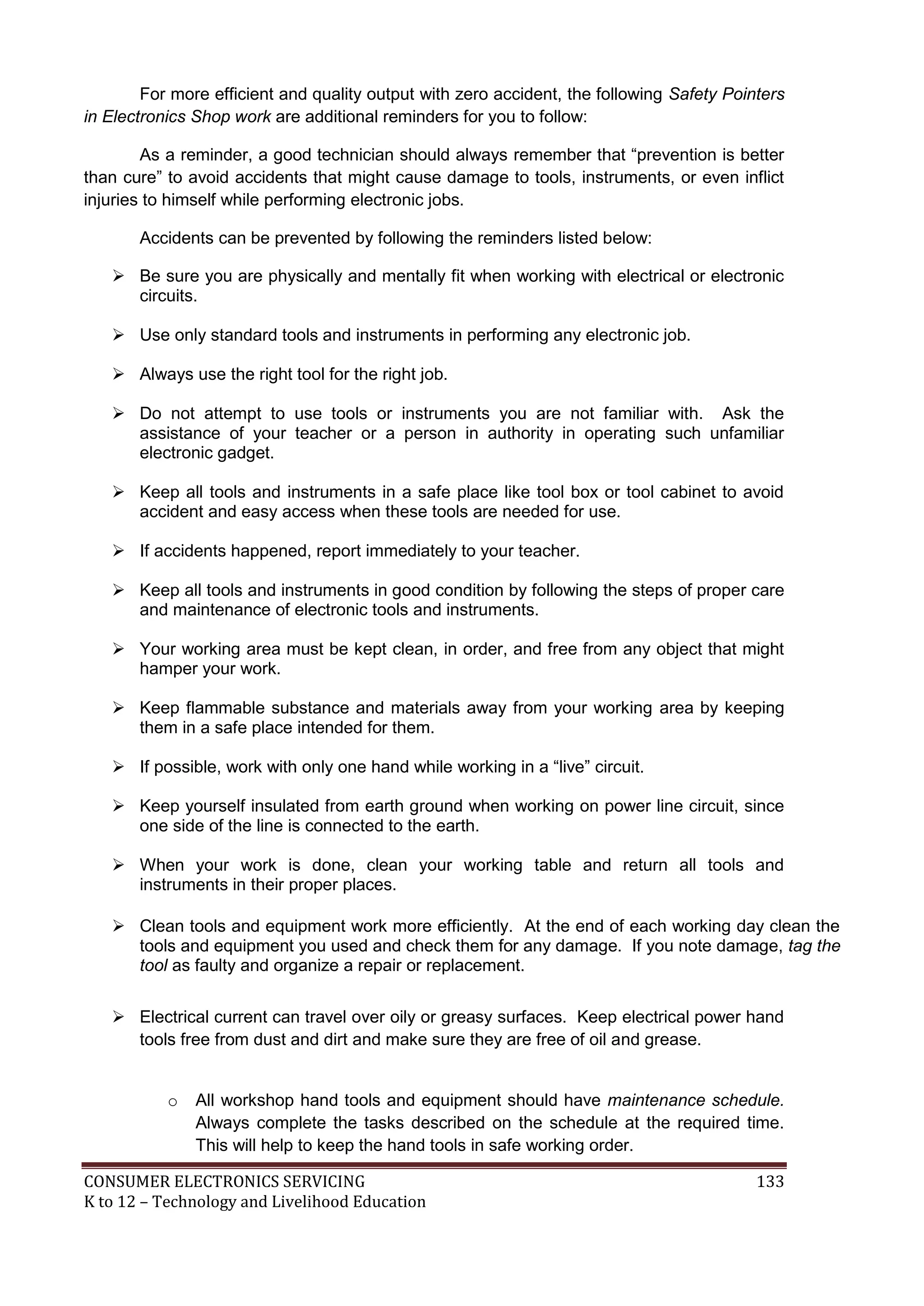 For more efficient and quality output with zero accident, the following Safety Pointers
in Electronics Shop work are additional reminders for you to follow:
As a reminder, a good technician should always remember that “prevention is better
than cure” to avoid accidents that might cause damage to tools, instruments, or even inflict
injuries to himself while performing electronic jobs.
Accidents can be prevented by following the reminders listed below:
 Be sure you are physically and mentally fit when working with electrical or electronic
circuits.
 Use only standard tools and instruments in performing any electronic job.
 Always use the right tool for the right job.
 Do not attempt to use tools or instruments you are not familiar with. Ask the
assistance of your teacher or a person in authority in operating such unfamiliar
electronic gadget.
 Keep all tools and instruments in a safe place like tool box or tool cabinet to avoid
accident and easy access when these tools are needed for use.
 If accidents happened, report immediately to your teacher.
 Keep all tools and instruments in good condition by following the steps of proper care
and maintenance of electronic tools and instruments.
 Your working area must be kept clean, in order, and free from any object that might
hamper your work.
 Keep flammable substance and materials away from your working area by keeping
them in a safe place intended for them.
 If possible, work with only one hand while working in a “live” circuit.
 Keep yourself insulated from earth ground when working on power line circuit, since
one side of the line is connected to the earth.
 When your work is done, clean your working table and return all tools and
instruments in their proper places.
 Clean tools and equipment work more efficiently. At the end of each working day clean the
tools and equipment you used and check them for any damage. If you note damage, tag the
tool as faulty and organize a repair or replacement.
 Electrical current can travel over oily or greasy surfaces. Keep electrical power hand
tools free from dust and dirt and make sure they are free of oil and grease.

o

All workshop hand tools and equipment should have maintenance schedule.
Always complete the tasks described on the schedule at the required time.
This will help to keep the hand tools in safe working order.

CONSUMER ELECTRONICS SERVICING
K to 12 – Technology and Livelihood Education

133

 