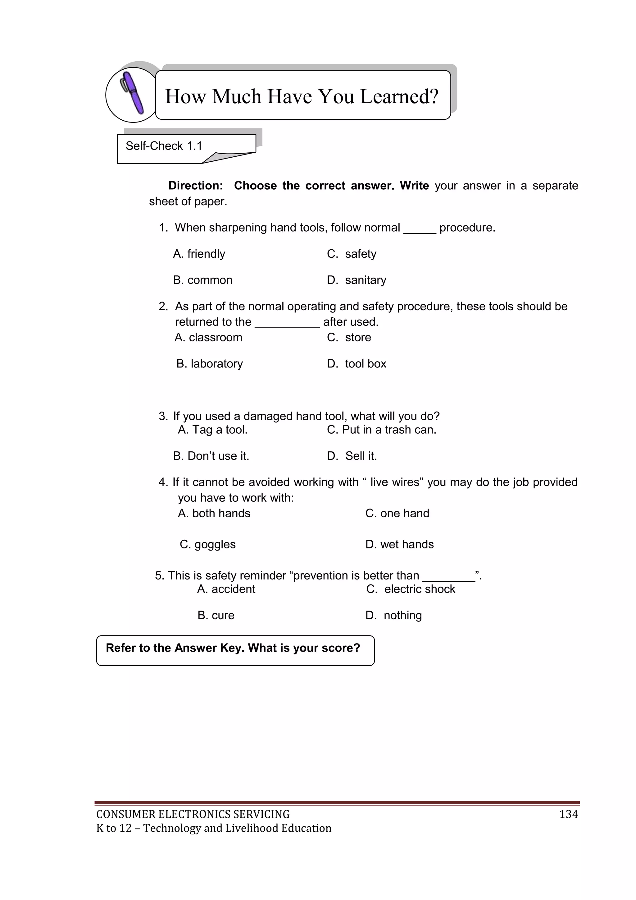 How Much Have You Learned?
Self-Check 1.1
Direction: Choose the correct answer. Write your answer in a separate
sheet of paper.
1. When sharpening hand tools, follow normal _____ procedure.
A. friendly

C. safety

B. common

D. sanitary

2. As part of the normal operating and safety procedure, these tools should be
returned to the __________ after used.
A. classroom
C. store
B. laboratory

D. tool box

3. If you used a damaged hand tool, what will you do?
A. Tag a tool.
C. Put in a trash can.
B. Don’t use it.

D. Sell it.

4. If it cannot be avoided working with “ live wires” you may do the job provided
you have to work with:
A. both hands
C. one hand
C. goggles

D. wet hands

5. This is safety reminder “prevention is better than ________”.
A. accident
C. electric shock
B. cure

D. nothing

Refer to the Answer Key. What is your score?

CONSUMER ELECTRONICS SERVICING
K to 12 – Technology and Livelihood Education

134

 