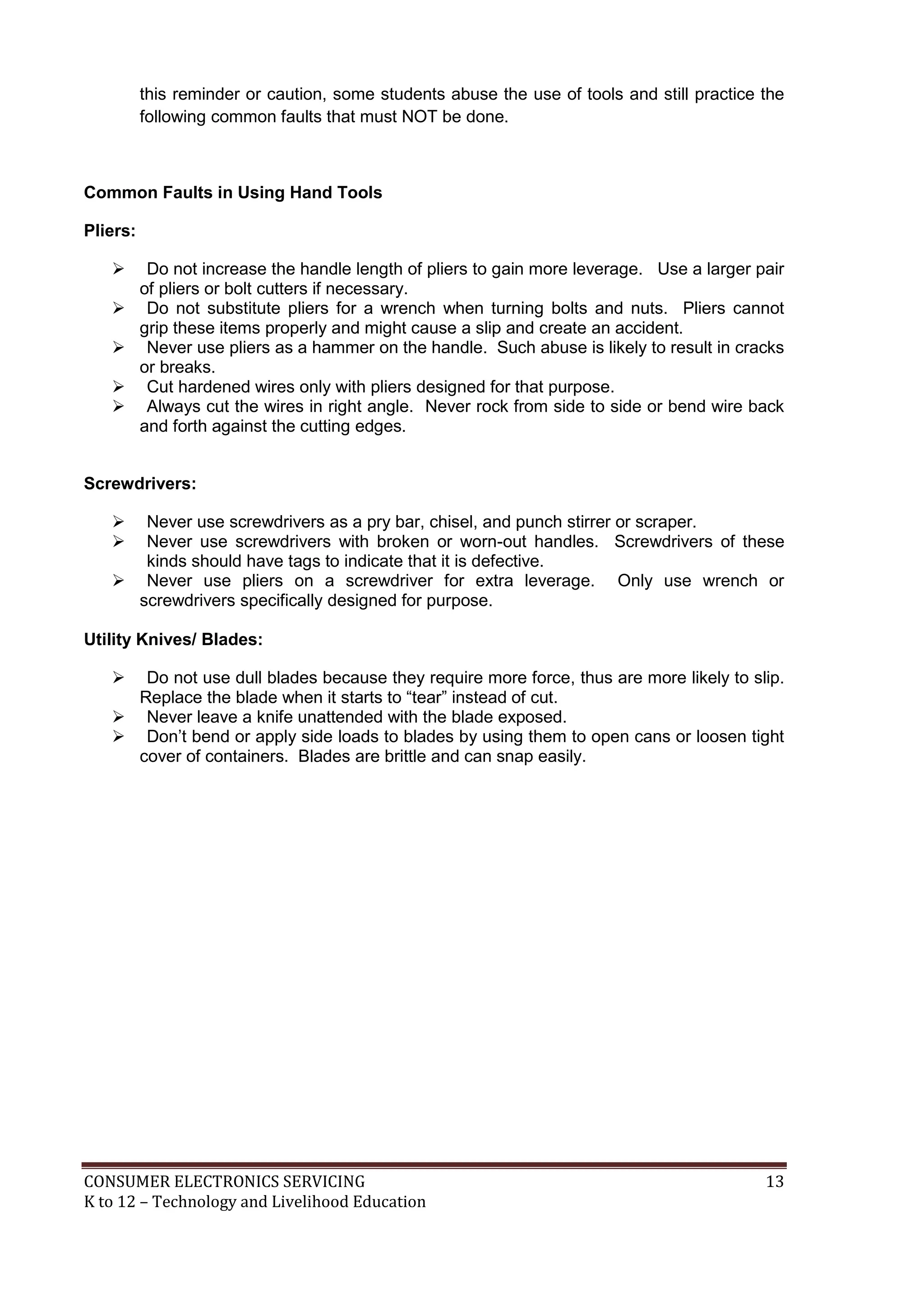this reminder or caution, some students abuse the use of tools and still practice the
following common faults that must NOT be done.

Common Faults in Using Hand Tools
Pliers:






Do not increase the handle length of pliers to gain more leverage. Use a larger pair
of pliers or bolt cutters if necessary.
Do not substitute pliers for a wrench when turning bolts and nuts. Pliers cannot
grip these items properly and might cause a slip and create an accident.
Never use pliers as a hammer on the handle. Such abuse is likely to result in cracks
or breaks.
Cut hardened wires only with pliers designed for that purpose.
Always cut the wires in right angle. Never rock from side to side or bend wire back
and forth against the cutting edges.

Screwdrivers:



Never use screwdrivers as a pry bar, chisel, and punch stirrer or scraper.
Never use screwdrivers with broken or worn-out handles. Screwdrivers of these
kinds should have tags to indicate that it is defective.
 Never use pliers on a screwdriver for extra leverage. Only use wrench or
screwdrivers specifically designed for purpose.
Utility Knives/ Blades:


Do not use dull blades because they require more force, thus are more likely to slip.
Replace the blade when it starts to “tear” instead of cut.
 Never leave a knife unattended with the blade exposed.
 Don’t bend or apply side loads to blades by using them to open cans or loosen tight
cover of containers. Blades are brittle and can snap easily.

CONSUMER ELECTRONICS SERVICING
K to 12 – Technology and Livelihood Education

13

 