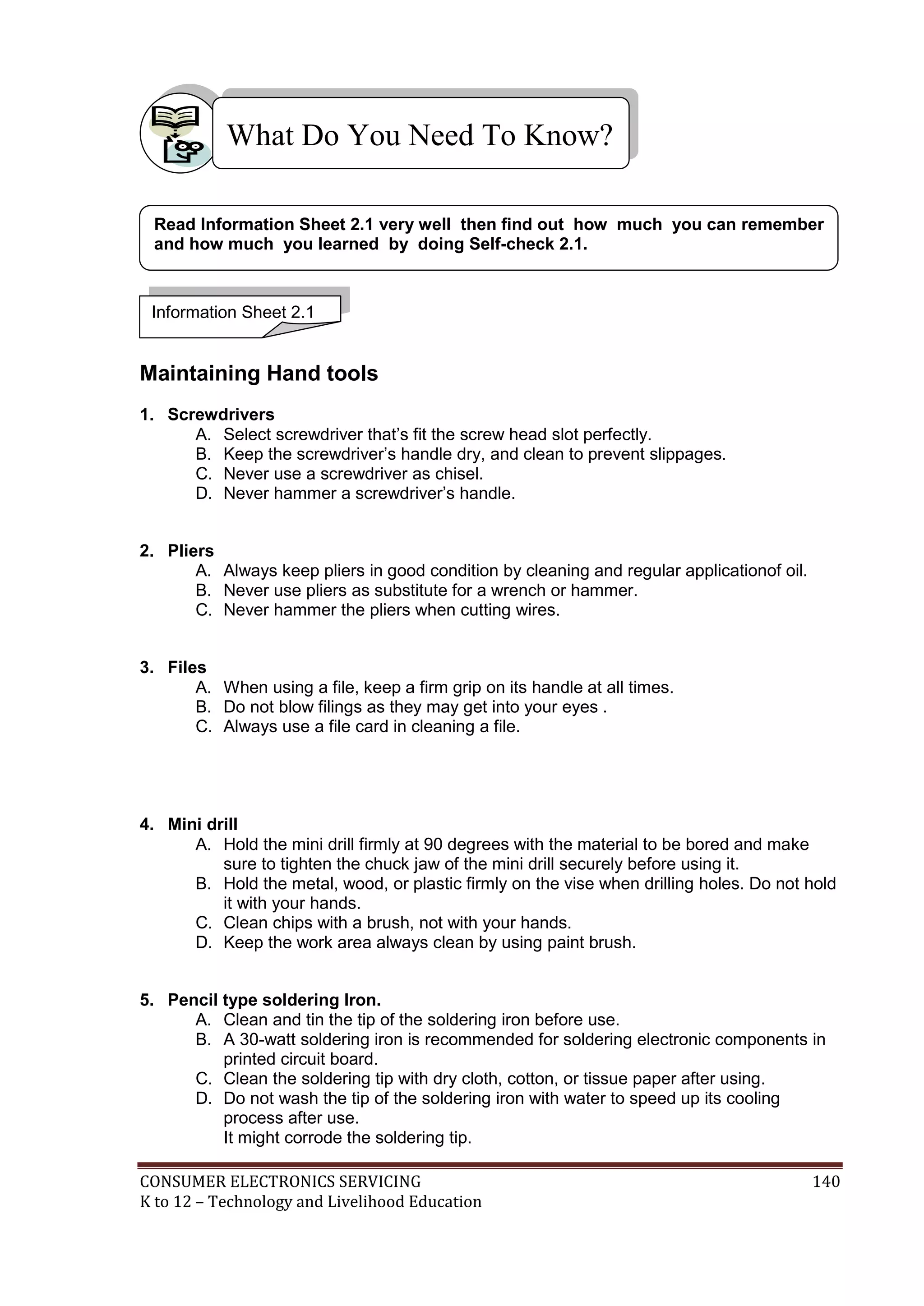 What Do You Need To Know?
Read Information Sheet 2.1 very well then find out how much you can remember
and how much you learned by doing Self-check 2.1.

Information Sheet 2.1

M

Maintaining Hand tools
1. Screwdrivers
A. Select screwdriver that’s fit the screw head slot perfectly.
B. Keep the screwdriver’s handle dry, and clean to prevent slippages.
C. Never use a screwdriver as chisel.
D. Never hammer a screwdriver’s handle.
2. Pliers
A. Always keep pliers in good condition by cleaning and regular applicationof oil.
B. Never use pliers as substitute for a wrench or hammer.
C. Never hammer the pliers when cutting wires.
3. Files
A. When using a file, keep a firm grip on its handle at all times.
B. Do not blow filings as they may get into your eyes .
C. Always use a file card in cleaning a file.

4. Mini drill
A. Hold the mini drill firmly at 90 degrees with the material to be bored and make
sure to tighten the chuck jaw of the mini drill securely before using it.
B. Hold the metal, wood, or plastic firmly on the vise when drilling holes. Do not hold
it with your hands.
C. Clean chips with a brush, not with your hands.
D. Keep the work area always clean by using paint brush.
5. Pencil type soldering Iron.
A. Clean and tin the tip of the soldering iron before use.
B. A 30-watt soldering iron is recommended for soldering electronic components in
printed circuit board.
C. Clean the soldering tip with dry cloth, cotton, or tissue paper after using.
D. Do not wash the tip of the soldering iron with water to speed up its cooling
process after use.
It might corrode the soldering tip.
CONSUMER ELECTRONICS SERVICING
K to 12 – Technology and Livelihood Education

140

 