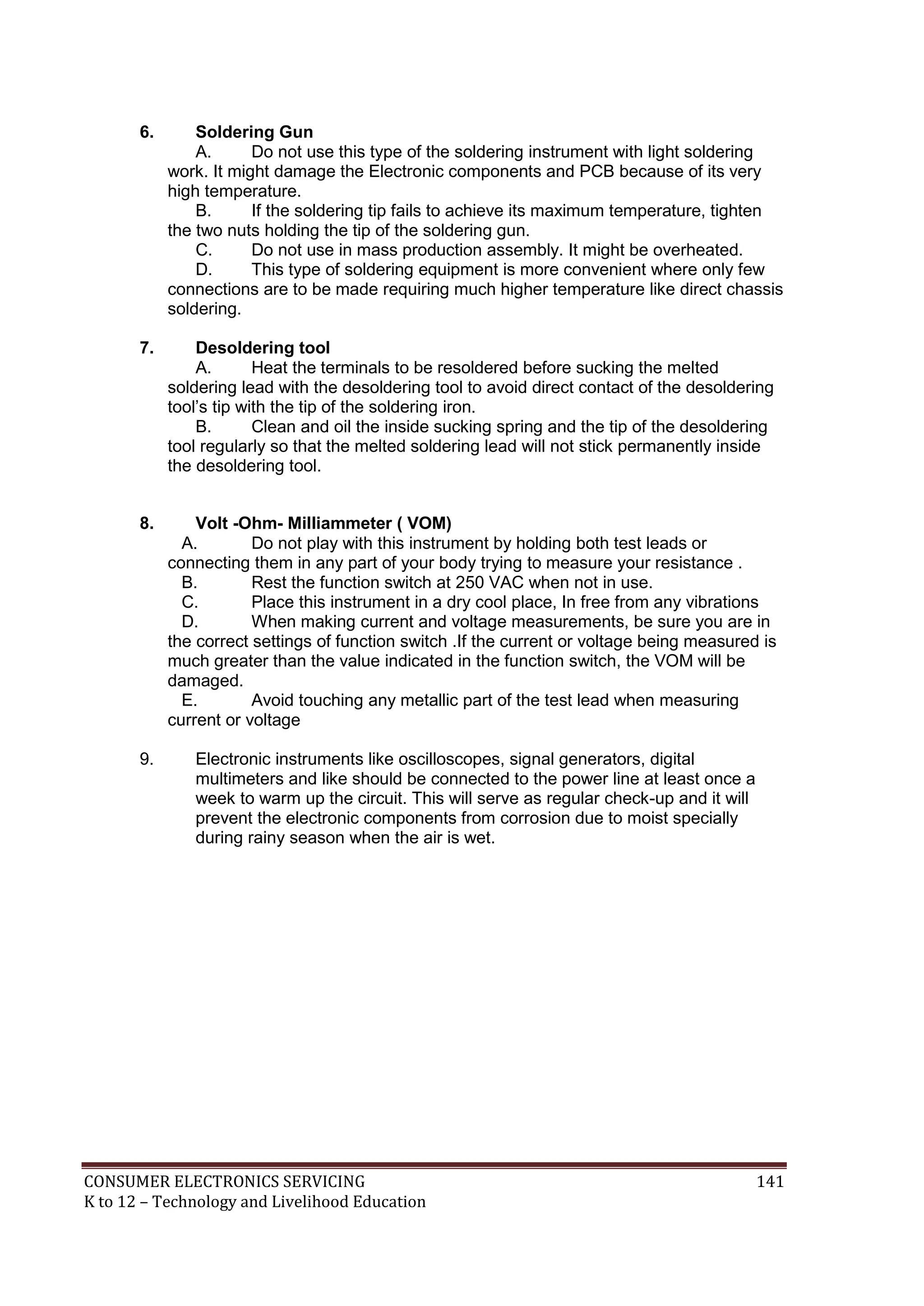 6.

Soldering Gun
A.
Do not use this type of the soldering instrument with light soldering
work. It might damage the Electronic components and PCB because of its very
high temperature.
B.
If the soldering tip fails to achieve its maximum temperature, tighten
the two nuts holding the tip of the soldering gun.
C.
Do not use in mass production assembly. It might be overheated.
D.
This type of soldering equipment is more convenient where only few
connections are to be made requiring much higher temperature like direct chassis
soldering.

7.

Desoldering tool
A.
Heat the terminals to be resoldered before sucking the melted
soldering lead with the desoldering tool to avoid direct contact of the desoldering
tool’s tip with the tip of the soldering iron.
B.
Clean and oil the inside sucking spring and the tip of the desoldering
tool regularly so that the melted soldering lead will not stick permanently inside
the desoldering tool.

8.

Volt -Ohm- Milliammeter ( VOM)
A.
Do not play with this instrument by holding both test leads or
connecting them in any part of your body trying to measure your resistance .
B.
Rest the function switch at 250 VAC when not in use.
C.
Place this instrument in a dry cool place, In free from any vibrations
D.
When making current and voltage measurements, be sure you are in
the correct settings of function switch .If the current or voltage being measured is
much greater than the value indicated in the function switch, the VOM will be
damaged.
E.
Avoid touching any metallic part of the test lead when measuring
current or voltage

9.

Electronic instruments like oscilloscopes, signal generators, digital
multimeters and like should be connected to the power line at least once a
week to warm up the circuit. This will serve as regular check-up and it will
prevent the electronic components from corrosion due to moist specially
during rainy season when the air is wet.

CONSUMER ELECTRONICS SERVICING
K to 12 – Technology and Livelihood Education

141

 