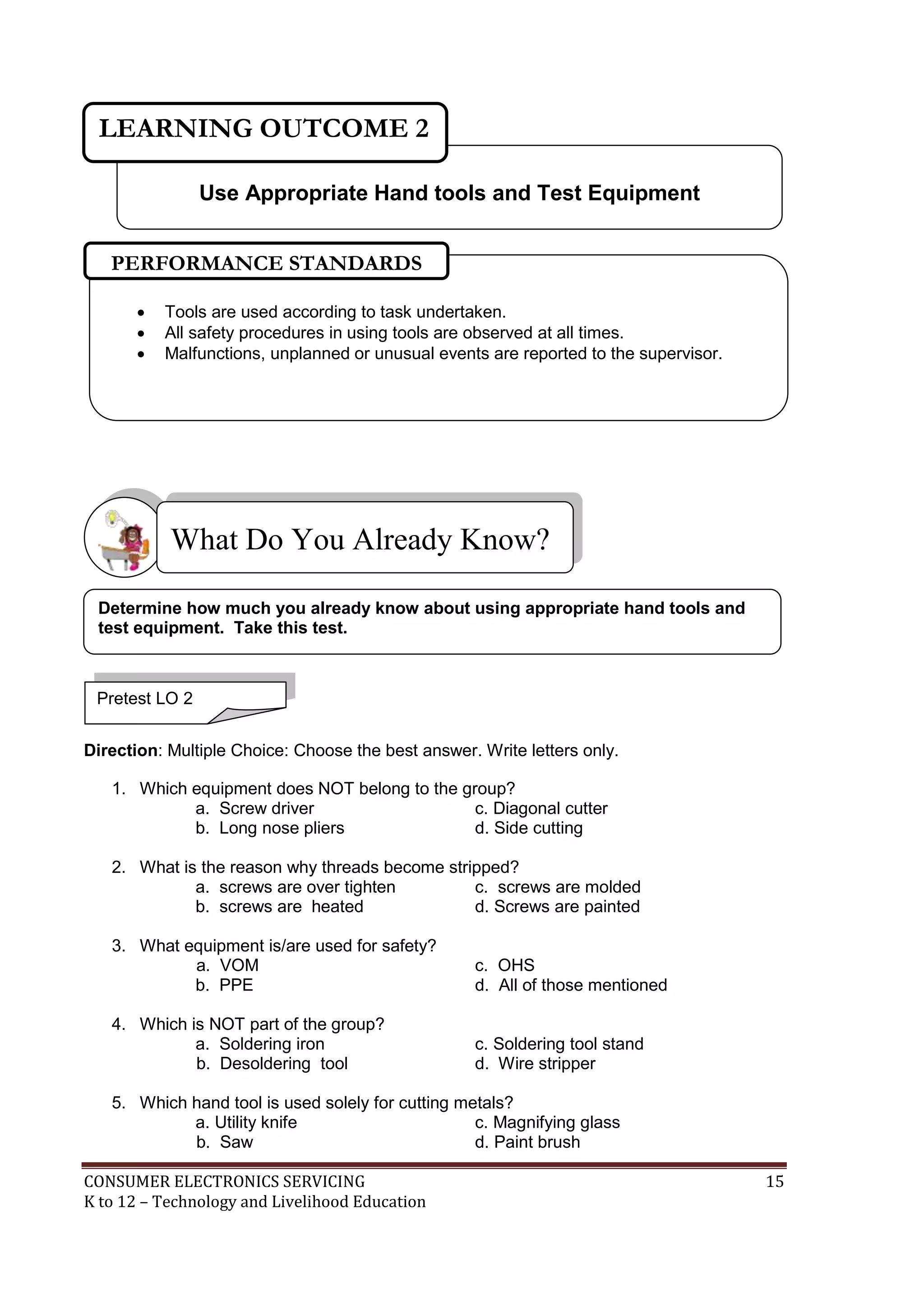 LEARNING OUTCOME 2
Use Appropriate Hand tools and Test Equipment
PERFORMANCE STANDARDS




Tools are used according to task undertaken.
All safety procedures in using tools are observed at all times.
Malfunctions, unplanned or unusual events are reported to the supervisor.

What Do You Already Know?
Determine how much you already know about using appropriate hand tools and
test equipment. Take this test.

Pretest LO 2
Direction: Multiple Choice: Choose the best answer. Write letters only.
1. Which equipment does NOT belong to the group?
a. Screw driver
c. Diagonal cutter
b. Long nose pliers
d. Side cutting
2. What is the reason why threads become stripped?
a. screws are over tighten
c. screws are molded
b. screws are heated
d. Screws are painted
3. What equipment is/are used for safety?
a. VOM
b. PPE

c. OHS
d. All of those mentioned

4. Which is NOT part of the group?
a. Soldering iron
b. Desoldering tool

c. Soldering tool stand
d. Wire stripper

5. Which hand tool is used solely for cutting metals?
a. Utility knife
c. Magnifying glass
b. Saw
d. Paint brush
CONSUMER ELECTRONICS SERVICING
K to 12 – Technology and Livelihood Education

15

 