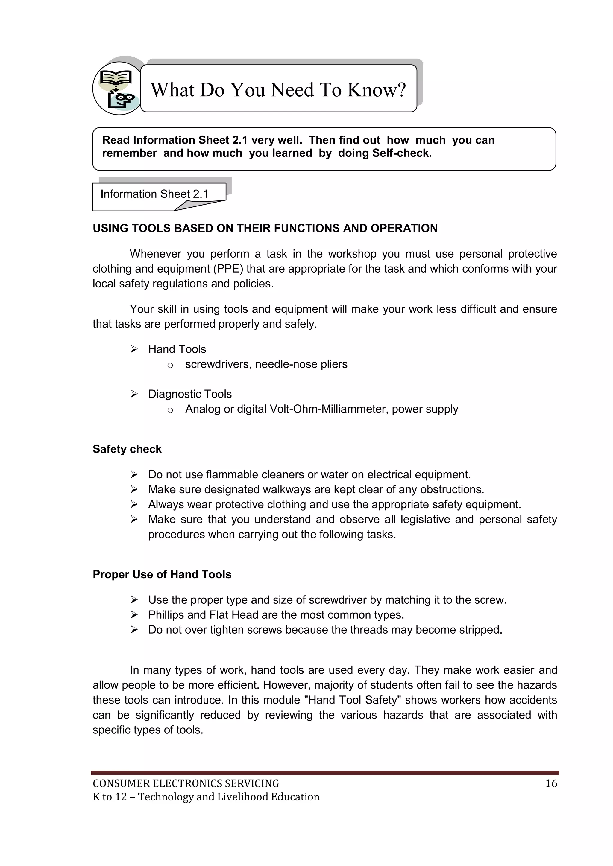 What Do You Need To Know?
Read Information Sheet 2.1 very well. Then find out how much you can
remember and how much you learned by doing Self-check.

Information Sheet 2.1
USING TOOLS BASED ON THEIR FUNCTIONS AND OPERATION
Whenever you perform a task in the workshop you must use personal protective
clothing and equipment (PPE) that are appropriate for the task and which conforms with your
local safety regulations and policies.
Your skill in using tools and equipment will make your work less difficult and ensure
that tasks are performed properly and safely.
 Hand Tools
o screwdrivers, needle-nose pliers
 Diagnostic Tools
o Analog or digital Volt-Ohm-Milliammeter, power supply

Safety check





Do not use flammable cleaners or water on electrical equipment.
Make sure designated walkways are kept clear of any obstructions.
Always wear protective clothing and use the appropriate safety equipment.
Make sure that you understand and observe all legislative and personal safety
procedures when carrying out the following tasks.

Proper Use of Hand Tools
 Use the proper type and size of screwdriver by matching it to the screw.
 Phillips and Flat Head are the most common types.
 Do not over tighten screws because the threads may become stripped.

In many types of work, hand tools are used every day. They make work easier and
allow people to be more efficient. However, majority of students often fail to see the hazards
these tools can introduce. In this module "Hand Tool Safety" shows workers how accidents
can be significantly reduced by reviewing the various hazards that are associated with
specific types of tools.

CONSUMER ELECTRONICS SERVICING
K to 12 – Technology and Livelihood Education

16

 