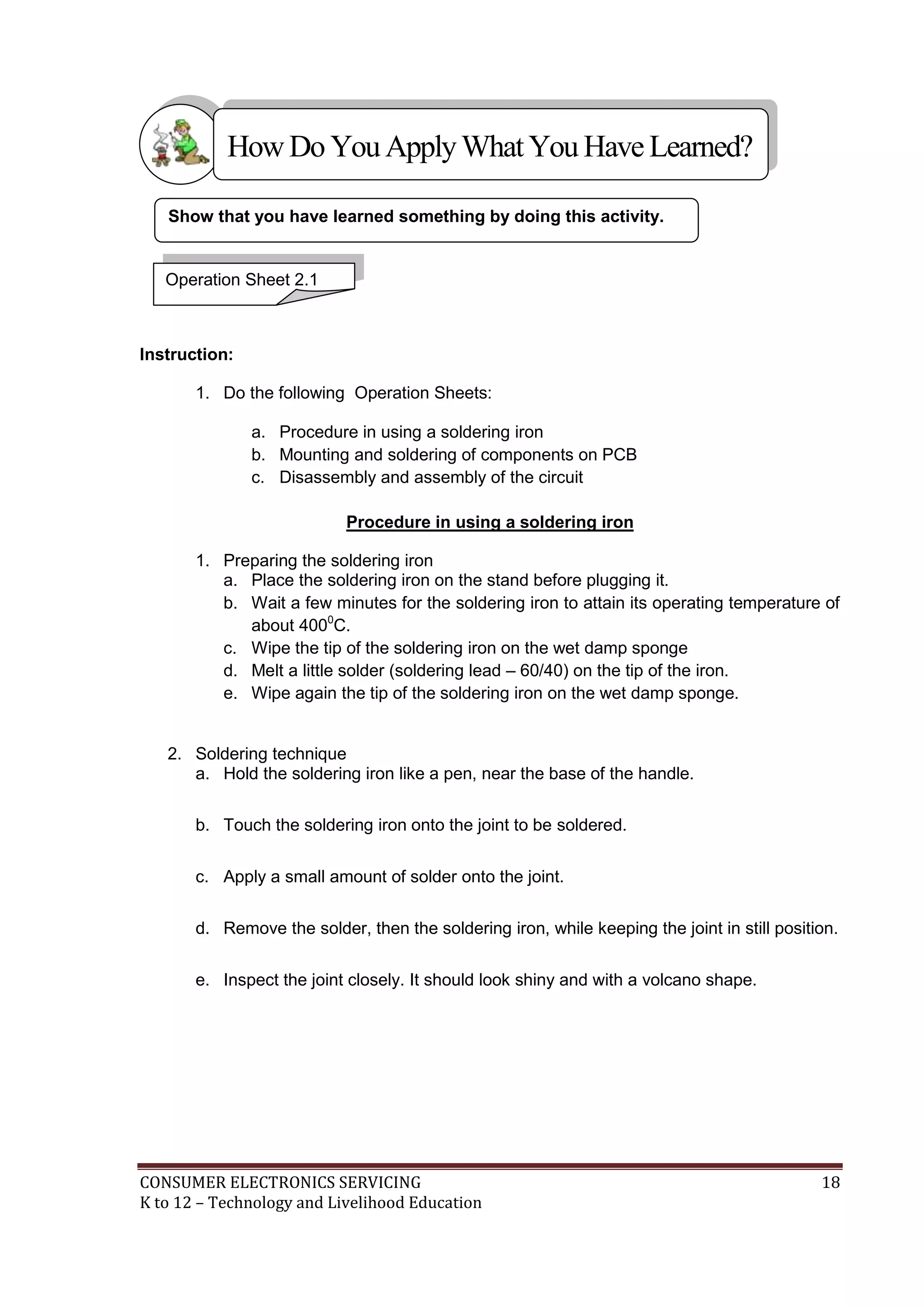 How Do You Apply What You Have Learned?
Show that you have learned something by doing this activity.

Operation Sheet 2.1

Instruction:
1. Do the following Operation Sheets:
a. Procedure in using a soldering iron
b. Mounting and soldering of components on PCB
c. Disassembly and assembly of the circuit
Procedure in using a soldering iron
1. Preparing the soldering iron
a. Place the soldering iron on the stand before plugging it.
b. Wait a few minutes for the soldering iron to attain its operating temperature of
about 4000C.
c. Wipe the tip of the soldering iron on the wet damp sponge
d. Melt a little solder (soldering lead – 60/40) on the tip of the iron.
e. Wipe again the tip of the soldering iron on the wet damp sponge.

2. Soldering technique
a. Hold the soldering iron like a pen, near the base of the handle.
b. Touch the soldering iron onto the joint to be soldered.
c. Apply a small amount of solder onto the joint.
d. Remove the solder, then the soldering iron, while keeping the joint in still position.
e. Inspect the joint closely. It should look shiny and with a volcano shape.

CONSUMER ELECTRONICS SERVICING
K to 12 – Technology and Livelihood Education

18

 