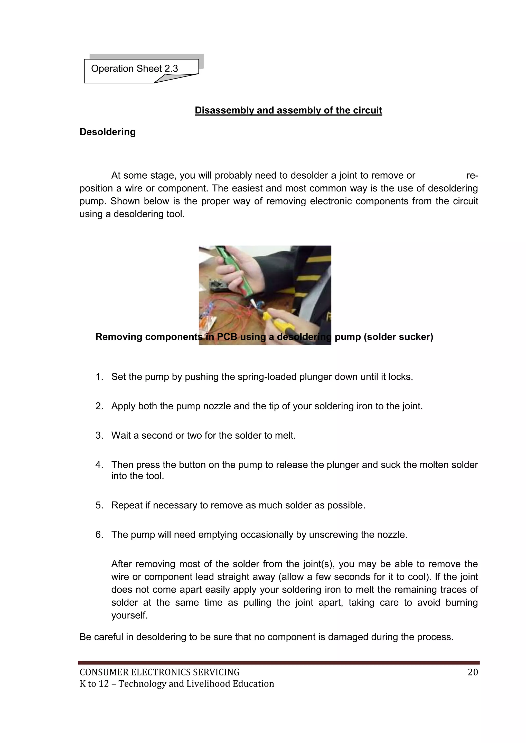 Operation Sheet 2.3

Disassembly and assembly of the circuit
Desoldering

At some stage, you will probably need to desolder a joint to remove or
reposition a wire or component. The easiest and most common way is the use of desoldering
pump. Shown below is the proper way of removing electronic components from the circuit
using a desoldering tool.

Removing components in PCB using a desoldering pump (solder sucker)

1. Set the pump by pushing the spring-loaded plunger down until it locks.
2. Apply both the pump nozzle and the tip of your soldering iron to the joint.
3. Wait a second or two for the solder to melt.
4. Then press the button on the pump to release the plunger and suck the molten solder
into the tool.
5. Repeat if necessary to remove as much solder as possible.
6. The pump will need emptying occasionally by unscrewing the nozzle.
After removing most of the solder from the joint(s), you may be able to remove the
wire or component lead straight away (allow a few seconds for it to cool). If the joint
does not come apart easily apply your soldering iron to melt the remaining traces of
solder at the same time as pulling the joint apart, taking care to avoid burning
yourself.
Be careful in desoldering to be sure that no component is damaged during the process.

CONSUMER ELECTRONICS SERVICING
K to 12 – Technology and Livelihood Education

20

 